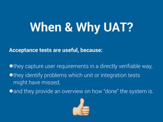 When & Why UAT?
Acceptance tests are useful, because: 
they capture user requirements in a directly verifiable way,
they identify problems which unit or integration tests
might have missed,
and they provide an overview on how “done” the system is.
 