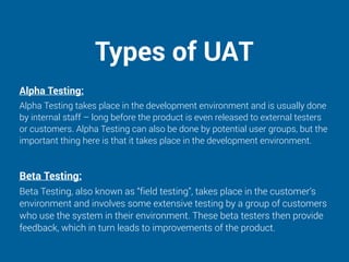 Types of UAT
Alpha Testing:
Alpha Testing takes place in the development environment and is usually done
by internal staff – long before the product is even released to external testers
or customers. Alpha Testing can also be done by potential user groups, but the
important thing here is that it takes place in the development environment.
Beta Testing:
Beta Testing, also known as “field testing”, takes place in the customer’s
environment and involves some extensive testing by a group of customers
who use the system in their environment. These beta testers then provide
feedback, which in turn leads to improvements of the product.
 