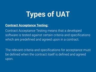 Types of UAT
Contract Acceptance Testing:
Contract Acceptance Testing means that a developed
software is tested against certain criteria and specifications
which are predefined and agreed upon in a contract.
The relevant criteria and specifications for acceptance must
be defined when the contract itself is defined and agreed
upon.
 