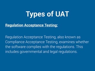 Types of UAT
Regulation Acceptance Testing:
Regulation Acceptance Testing, also known as
Compliance Acceptance Testing, examines whether
the software complies with the regulations. This
includes governmental and legal regulations.
 