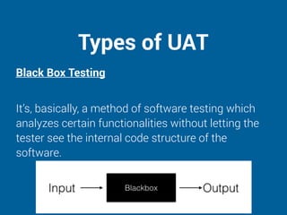 Types of UAT
Black Box Testing
It’s, basically, a method of software testing which
analyzes certain functionalities without letting the
tester see the internal code structure of the
software.
 