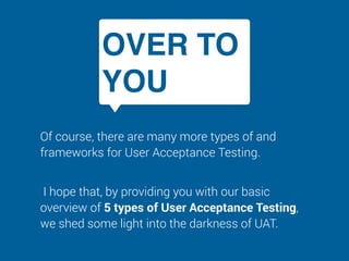 OVER TO
YOU
Of course, there are many more types of and
frameworks for User Acceptance Testing.
I hope that, by providing you with our basic
overview of 5 types of User Acceptance Testing,
we shed some light into the darkness of UAT.
 