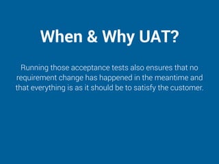 When & Why UAT?
Running those acceptance tests also ensures that no
requirement change has happened in the meantime and
that everything is as it should be to satisfy the customer.
 
