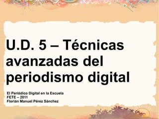 U.D. 5 – Técnicas avanzadas del periodismo digital El Periódico Digital en la Escuela FETE – 2011 Florián Manuel Pérez Sánchez 