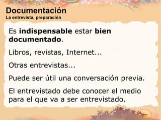 Documentación La entrevista, preparación Es  indispensable  estar  bien documentado . Libros, revistas, Internet... Otras entrevistas... Puede ser útil una conversación previa. El entrevistado debe conocer el medio para el que va a ser entrevistado. 
