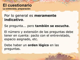 El cuestionario La entrevista, preparación Por lo general es  meramente indicativo . Se pregunta... pero  también se escucha . El número y extensión de las preguntas debe tener en cuenta: pacto con el entrevistado, espacio asignado, etc. Debe haber un  orden lógico  en las preguntas. 