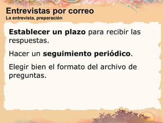 Entrevistas por correo La entrevista, preparación Establecer un plazo  para recibir las respuestas. Hacer un  seguimiento periódico . Elegir bien el formato del archivo de preguntas. 