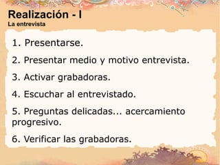 Realización - I La entrevista 1. Presentarse. 2. Presentar medio y motivo entrevista. 3. Activar grabadoras. 4. Escuchar al entrevistado. 5. Preguntas delicadas... acercamiento progresivo. 6. Verificar las grabadoras. 