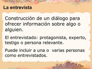 La entrevista Construcción de un diálogo para ofrecer información sobre algo o alguien. El entrevistado: protagonista, experto, testigo o persona relevante. Puede incluir a una o  varias personas como entrevistados. 