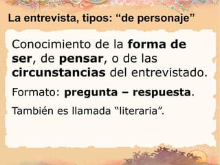 La entrevista, tipos: “de personaje” Conocimiento de la  forma de ser ,  de  pensar , o de las  circunstancias  del entrevistado. Formato:  pregunta – respuesta . También es llamada “literaria”. 