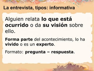 La entrevista, tipos: informativa Alguien relata  lo que está ocurrido  o da  su visión  sobre ello. Forma parte  del acontecimiento, lo ha  vivido  o es un  experto . Formato:  pregunta – respuesta . 