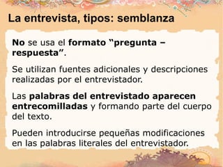 La entrevista, tipos: semblanza No  se usa el  formato “pregunta – respuesta” . Se utilizan fuentes adicionales y descripciones realizadas por el entrevistador. Las  palabras del entrevistado aparecen entrecomilladas  y formando parte del cuerpo del texto. Pueden introducirse pequeñas modificaciones en las palabras literales del entrevistador. 