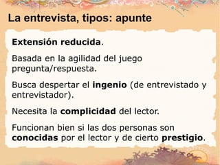 La entrevista, tipos: apunte Extensión reducida . Basada en la agilidad del juego pregunta/respuesta. Busca despertar el  ingenio  (de entrevistado y entrevistador). Necesita la  complicidad  del lector. Funcionan bien si las dos personas son  conocidas  por el lector y de cierto  prestigio . 