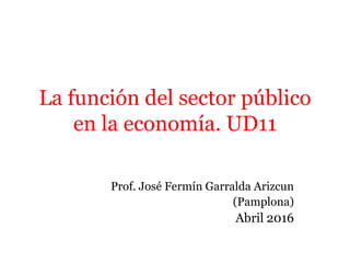 La función del sector público
en la economía. UD11
Prof. José Fermín Garralda Arizcun
(Pamplona)
Abril 2016
 