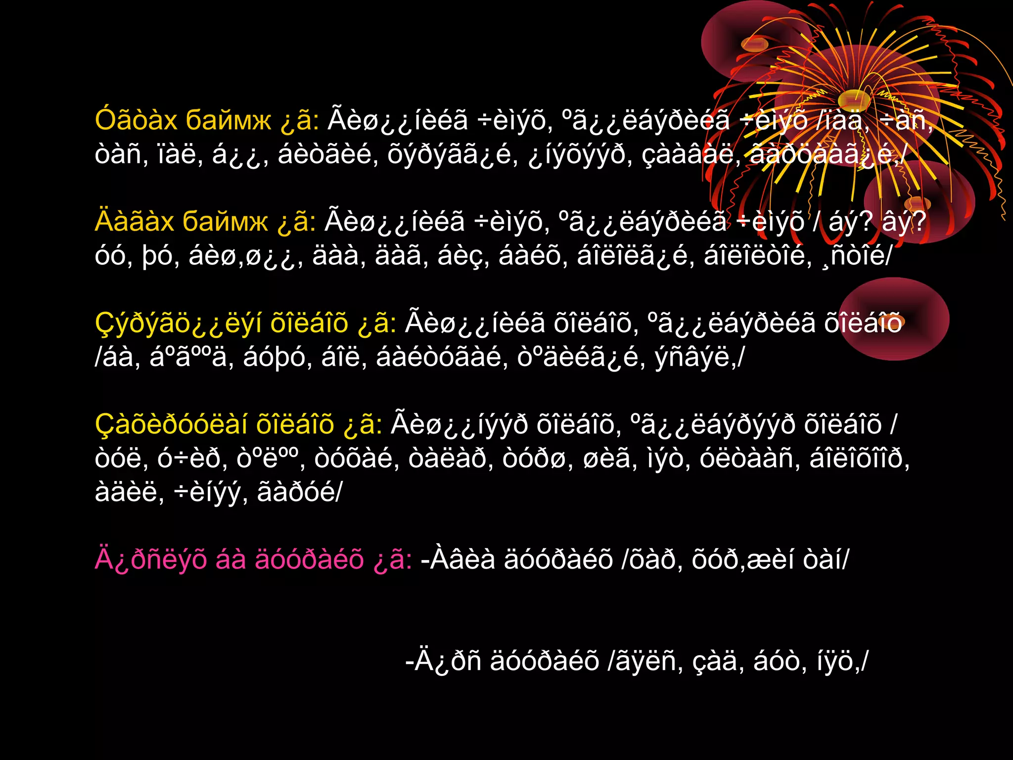 Óãòàх баймж ¿ã: Ãèø¿¿íèéã ÷èìýõ, ºã¿¿ëáýðèéã ÷èìýõ /ïàä, ÷àñ,
òàñ, ïàë, á¿¿, áèòãèé, õýðýãã¿é, ¿íýõýýð, çààâàë, ãàðöààã¿é,/

Äàãàх баймж ¿ã: Ãèø¿¿íèéã ÷èìýõ, ºã¿¿ëáýðèéã ÷èìýõ / áý? âý?
óó, þó, áèø,ø¿¿, äàà, äàã, áèç, áàéõ, áîëîëã¿é, áîëîëòîé, ¸ñòîé/

Çýðýãö¿¿ëýí õîëáîõ ¿ã: Ãèø¿¿íèéã õîëáîõ, ºã¿¿ëáýðèéã õîëáîõ
/áà, áºãººä, áóþó, áîë, áàéòóãàé, òºäèéã¿é, ýñâýë,/

Çàõèðóóëàí õîëáîõ ¿ã: Ãèø¿¿íýýð õîëáîõ, ºã¿¿ëáýðýýð õîëáîõ /
òóë, ó÷èð, òºëºº, òóõàé, òàëàð, òóðø, øèã, ìýò, óëòààñ, áîëîõîîð,
àäèë, ÷èíýý, ãàðóé/

Ä¿ðñëýõ áà äóóðàéõ ¿ã: -Àâèà äóóðàéõ /õàð, õóð,æèí òàí/


                        -Ä¿ðñ äóóðàéõ /ãÿëñ, çàä, áóò, íÿö,/
 