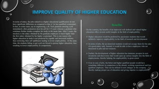 IMPROVE QUALITY OF HIGHER EDUCATION
In terms of salary, the jobs related to a higher educational qualification do not
have significant difference as compared to that of its less qualified counterpart.
In fact, in some cases, say in engineering, a B. Tech graduate entering a job
immediately after graduation does his job for 3-5 years whereas a graduate who
continues further studies complete his study in the mean time. After 5 years, the
mockery is the salary obtained by the graduate employee is much higher than
the first salary obtained by his higher counterpart. This is one reason why
higher education in India is not preferred by capable and interested students,
thus restricting their self upliftment leading to lower employability .At the same
time, the students failing to get a job are forced to pursue higher education; thus
resulting in lower employability in comparisons.
On the contrary, the benefits of an improved well defined and valued higher
education offers several useful insights in the field of employability
 Higher education would be preferred by passionate students that would
definitely improve employability in the field of research and development.
 In terms of jobs, the un-interested students would not occupy them for the sake
of a good salary only. Instead, it would be able to have employees who are
interested in jobs and not research.
 Further, the development of higher education has immense prospect in new
inventions and discoveries that would open up various insights into the field of
employments, thereby helping the employability to great extent
 Even in case of jobs, the better and higher qualified people would have
something different in comparison to the already working experienced and less
qualified employee. That can be utilized to new changes in the company,
thereby making proper use of education and giving impulse to employability.
Benefits
 