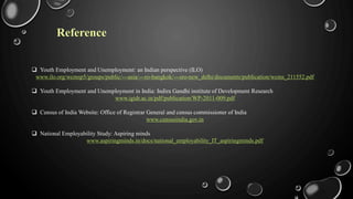 Reference
 Youth Employment and Unemployment: an Indian perspective (ILO)
www.ilo.org/wcmsp5/groups/public/---asia/---ro-bangkok/---sro-new_delhi/documents/publication/wcms_211552.pdf
 Youth Employment and Unemployment in India: Indira Gandhi institute of Development Research
www.igidr.ac.in/pdf/publication/WP-2011-009.pdf
 Census of India Website: Office of Registrar General and census commissioner of India
www.censusindia.gov.in
 National Employability Study: Aspiring minds
www.aspiringminds.in/docs/national_employability_IT_aspiringminds.pdf
 
