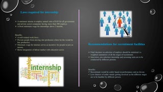  A minimum interne to employ annual ratio of 0.05 for all government
and private sector companies having more than 300 employs.
 A fixed minimum wage for internships above 2 months.
Laws required for internship
Benefits:
 A well trained work force .
 Prevent people from moving into profession where he/she would be
less productive.
 Minimum wage for internes serves as incentive for people to join as
interne.
 Better integration of labour market with education sector.
Recommendations for recruitment facilities
 Final decision on selection of employs should be statistical i.e.
weighted summation of all the stages of recruitment.
 Interviews, pre-selection internship and screening tests are to be
conducted by different persons.
Benefits:
 Recruitment would be solely based on performance and no favour.
 Low chances of unfair means getting involved as the different stages
are to be handled by different person.
 