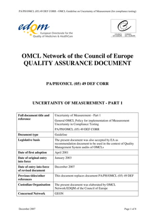 OMCL Network of the Council of Europe
QUALITY ASSURANCE DOCUMENT
PA/PH/OMCL (05) 49 DEF CORR
UNCERTAINTY OF MEASUREMENT - PART 1
Full document title and
reference
Uncertainty of Measurement - Part 1
General OMCL Policy for implementation of Measurement
Uncertainty in Compliance Testing
PA/PH/OMCL (05) 49 DEF CORR
Document type Guideline
Legislative basis The present document was also accepted by EA as
recommendation document to be used in the context of Quality
Management System audits of OMCLs
Date of first adoption April 2001
Date of original entry
into force
January 2003
Date of entry into force
of revised document
December 2007
Previous titles/other
references
This document replaces document PA/PH/OMCL (05) 49 DEF
Custodian Organisation The present document was elaborated by OMCL
Network/EDQM of the Council of Europe
Concerned Network GEON
PA/PH/OMCL (05) 49 DEF CORR - OMCL Guideline on Uncertainty of Measurement (for compliance testing)
December 2007 Page 1 of 8
 