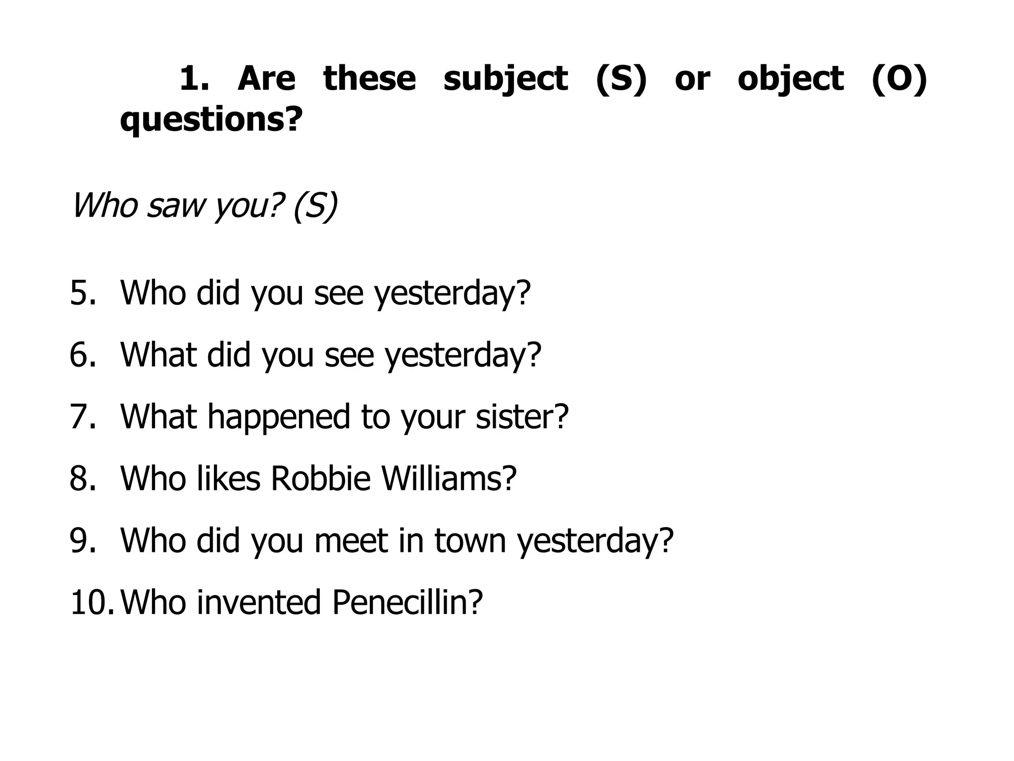 1. Are these subject (S) or object (O) questions? Who saw you? (S) Who did you see yesterday? What did you see yesterday? What happened to your sister? Who likes Robbie Williams? Who did you meet in town yesterday? Who invented Penecillin? 