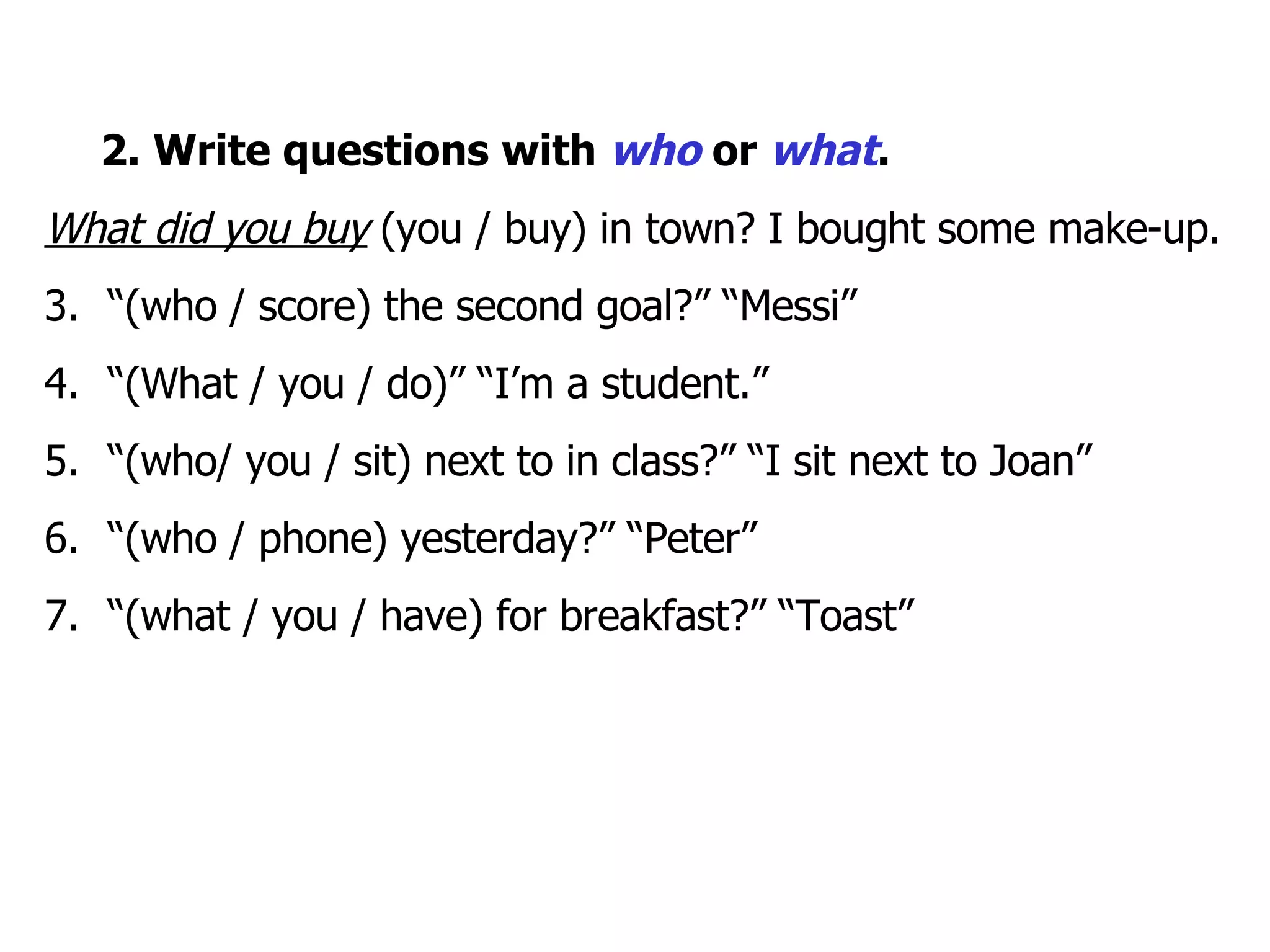    2. Write questions with  who  or  what . What did you buy  (you / buy) in town? I bought some make-up. “ (who / score) the second goal?” “Messi”  “ (What / you / do)” “I’m a student.” “ (who/ you / sit) next to in class?” “I sit next to Joan” “ (who / phone) yesterday?” “Peter” “ (what / you / have) for breakfast?” “Toast” 
