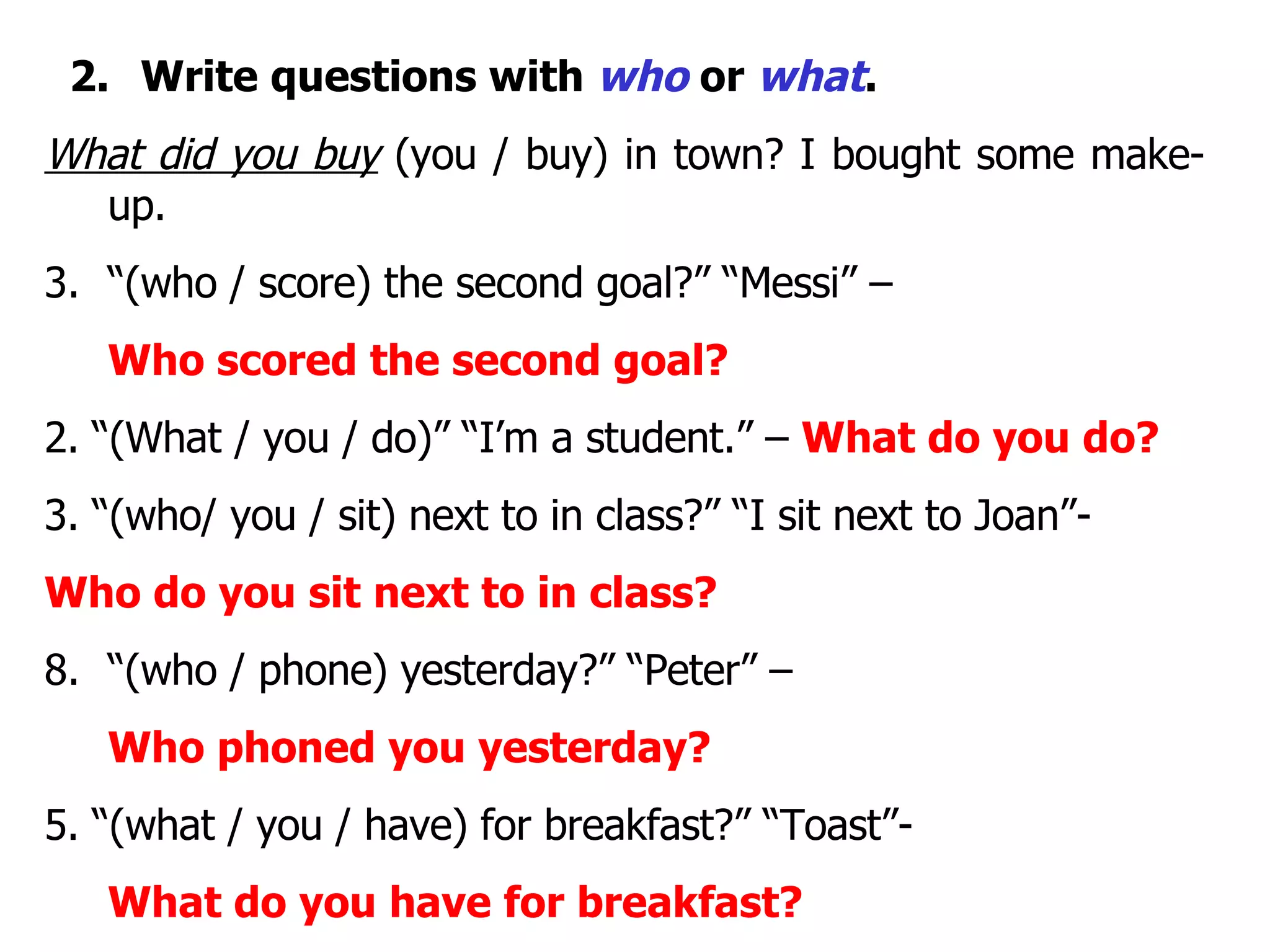 2.     Write questions with  who  or  what . What did you buy  (you / buy) in town? I bought some make-up. “ (who / score) the second goal?” “Messi” –  Who scored the second goal? 2. “(What / you / do)” “I’m a student.” –  What do you do? 3. “(who/ you / sit) next to in class?” “I sit next to Joan”-  Who do you sit next to in class? “ (who / phone) yesterday?” “Peter” –  Who phoned you yesterday? 5. “(what / you / have) for breakfast?” “Toast”-  What do you have for breakfast? 