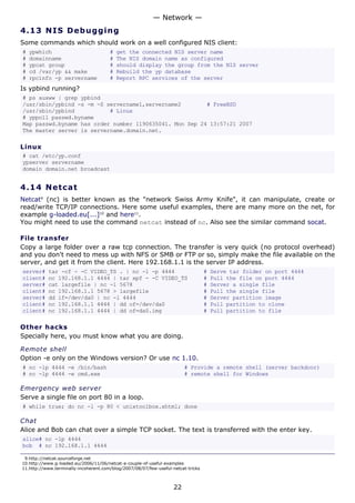 4.13 NIS Debugging
Some commands which should work on a well configured NIS client:
# ypwhich # get the connected NIS server name
# domainname # The NIS domain name as configured
# ypcat group # should display the group from the NIS server
# cd /var/yp && make # Rebuild the yp database
# rpcinfo -p servername # Report RPC services of the server
Is ypbind running?
# ps auxww | grep ypbind
/usr/sbin/ypbind -s -m -S servername1,servername2 # FreeBSD
/usr/sbin/ypbind # Linux
# yppoll passwd.byname
Map passwd.byname has order number 1190635041. Mon Sep 24 13:57:21 2007
The master server is servername.domain.net.
Linux
# cat /etc/yp.conf
ypserver servername
domain domain.net broadcast
4.14 Netcat
Netcat9
(nc) is better known as the "network Swiss Army Knife", it can manipulate, create or
read/write TCP/IP connections. Here some useful examples, there are many more on the net, for
example g-loaded.eu[...]10
and here11
.
You might need to use the command netcat instead of nc. Also see the similar command socat.
File transfer
Copy a large folder over a raw tcp connection. The transfer is very quick (no protocol overhead)
and you don't need to mess up with NFS or SMB or FTP or so, simply make the file available on the
server, and get it from the client. Here 192.168.1.1 is the server IP address.
server# tar -cf - -C VIDEO_TS . | nc -l -p 4444 # Serve tar folder on port 4444
client# nc 192.168.1.1 4444 | tar xpf - -C VIDEO_TS # Pull the file on port 4444
server# cat largefile | nc -l 5678 # Server a single file
client# nc 192.168.1.1 5678 > largefile # Pull the single file
server# dd if=/dev/da0 | nc -l 4444 # Server partition image
client# nc 192.168.1.1 4444 | dd of=/dev/da0 # Pull partition to clone
client# nc 192.168.1.1 4444 | dd of=da0.img # Pull partition to file
Other hacks
Specially here, you must know what you are doing.
Remote shell
Option -e only on the Windows version? Or use nc 1.10.
# nc -lp 4444 -e /bin/bash # Provide a remote shell (server backdoor)
# nc -lp 4444 -e cmd.exe # remote shell for Windows
Emergency web server
Serve a single file on port 80 in a loop.
# while true; do nc -l -p 80 < unixtoolbox.xhtml; done
Chat
Alice and Bob can chat over a simple TCP socket. The text is transferred with the enter key.
alice# nc -lp 4444
bob # nc 192.168.1.1 4444
9.http://netcat.sourceforge.net
10.http://www.g-loaded.eu/2006/11/06/netcat-a-couple-of-useful-examples
11.http://www.terminally-incoherent.com/blog/2007/08/07/few-useful-netcat-tricks
— Network —
22
 