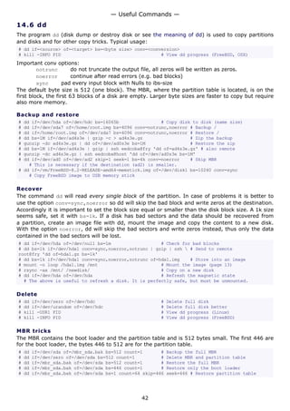 14.6 dd
The program dd (disk dump or destroy disk or see the meaning of dd) is used to copy partitions
and disks and for other copy tricks. Typical usage:
# dd if=<source> of=<target> bs=<byte size> conv=<conversion>
# kill -INFO PID # View dd progress (FreeBSD, OSX)
Important conv options:
notrunc do not truncate the output file, all zeros will be written as zeros.
noerror continue after read errors (e.g. bad blocks)
sync pad every input block with Nulls to ibs-size
The default byte size is 512 (one block). The MBR, where the partition table is located, is on the
first block, the first 63 blocks of a disk are empty. Larger byte sizes are faster to copy but require
also more memory.
Backup and restore
# dd if=/dev/hda of=/dev/hdc bs=16065b # Copy disk to disk (same size)
# dd if=/dev/sda7 of=/home/root.img bs=4096 conv=notrunc,noerror # Backup /
# dd if=/home/root.img of=/dev/sda7 bs=4096 conv=notrunc,noerror # Restore /
# dd bs=1M if=/dev/ad4s3e | gzip -c > ad4s3e.gz # Zip the backup
# gunzip -dc ad4s3e.gz | dd of=/dev/ad0s3e bs=1M # Restore the zip
# dd bs=1M if=/dev/ad4s3e | gzip | ssh eedcoba@fry 'dd of=ad4s3e.gz' # also remote
# gunzip -dc ad4s3e.gz | ssh eedcoba@host 'dd of=/dev/ad0s3e bs=1M'
# dd if=/dev/ad0 of=/dev/ad2 skip=1 seek=1 bs=4k conv=noerror # Skip MBR
# This is necessary if the destination (ad2) is smaller.
# dd if=/vm/FreeBSD-8.2-RELEASE-amd64-memstick.img of=/dev/disk1 bs=10240 conv=sync
# Copy FreeBSD image to USB memory stick
Recover
The command dd will read every single block of the partition. In case of problems it is better to
use the option conv=sync,noerror so dd will skip the bad block and write zeros at the destination.
Accordingly it is important to set the block size equal or smaller than the disk block size. A 1k size
seems safe, set it with bs=1k. If a disk has bad sectors and the data should be recovered from
a partition, create an image file with dd, mount the image and copy the content to a new disk.
With the option noerror, dd will skip the bad sectors and write zeros instead, thus only the data
contained in the bad sectors will be lost.
# dd if=/dev/hda of=/dev/null bs=1m # Check for bad blocks
# dd bs=1k if=/dev/hda1 conv=sync,noerror,notrunc | gzip | ssh  # Send to remote
root@fry 'dd of=hda1.gz bs=1k'
# dd bs=1k if=/dev/hda1 conv=sync,noerror,notrunc of=hda1.img # Store into an image
# mount -o loop /hda1.img /mnt # Mount the image (page 13)
# rsync -ax /mnt/ /newdisk/ # Copy on a new disk
# dd if=/dev/hda of=/dev/hda # Refresh the magnetic state
# The above is useful to refresh a disk. It is perfectly safe, but must be unmounted.
Delete
# dd if=/dev/zero of=/dev/hdc # Delete full disk
# dd if=/dev/urandom of=/dev/hdc # Delete full disk better
# kill -USR1 PID # View dd progress (Linux)
# kill -INFO PID # View dd progress (FreeBSD)
MBR tricks
The MBR contains the boot loader and the partition table and is 512 bytes small. The first 446 are
for the boot loader, the bytes 446 to 512 are for the partition table.
# dd if=/dev/sda of=/mbr_sda.bak bs=512 count=1 # Backup the full MBR
# dd if=/dev/zero of=/dev/sda bs=512 count=1 # Delete MBR and partition table
# dd if=/mbr_sda.bak of=/dev/sda bs=512 count=1 # Restore the full MBR
# dd if=/mbr_sda.bak of=/dev/sda bs=446 count=1 # Restore only the boot loader
# dd if=/mbr_sda.bak of=/dev/sda bs=1 count=64 skip=446 seek=446 # Restore partition table
— Useful Commands —
42
 