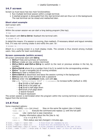 14.7 screen
Screen (a must have) has two main functionalities:
• Run multiple terminal session within a single terminal.
• A started program is decoupled from the real terminal and can thus run in the background.
The real terminal can be closed and reattached later.
Short start example
start screen with:
# screen
Within the screen session we can start a long lasting program (like top).
# top
Now detach with Ctrl-a Ctrl-d. Reattach the terminal with:
# screen -R -D
In detail this means: If a session is running, then reattach. If necessary detach and logout remotely
first. If it was not running create it and notify the user. Or:
# screen -x
Attach to a running screen in a multi display mode. The console is thus shared among multiple
users. Very useful for team work/debug!
Screen commands (within screen)
All screen commands start with Ctrl-a.
• Ctrl-a ? help and summary of functions
• Ctrl-a c create an new window (terminal)
• Ctrl-a Ctrl-n and Ctrl-a Ctrl-p to switch to the next or previous window in the list, by
number.
• Ctrl-a Ctrl-N where N is a number from 0 to 9, to switch to the corresponding window.
• Ctrl-a " to get a navigable list of running windows
• Ctrl-a a to clear a missed Ctrl-a
• Ctrl-a Ctrl-d to disconnect and leave the session running in the background
• Ctrl-a x lock the screen terminal with a password
• Ctrl-a [ enter into scrollback mode, exit with esc.
Use echo "defscrollback 5000" > ~/.screenrc to increase buffer (default is 100)
◦ C-u Scrolls a half page up
◦ C-b Scroll a full page up
◦ C-d Scroll a half page down
◦ C-f Scroll a full page down
◦ / Search forward
◦ ? Search backward
The screen session is terminated when the program within the running terminal is closed and you
logout from the terminal.
14.8 Find
Some important options:
-x (on BSD) -xdev (on Linux) Stay on the same file system (dev in fstab).
-exec cmd {} ; Execute the command and replace {} with the full path
-iname Like -name but is case insensitive
-ls Display information about the file (like ls -la)
-size n n is +-n (k M G T P)
-cmin n File's status was last changed n minutes ago.
# find . -type f ! -perm -444 # Find files not readable by all
# find . -type d ! -perm -111 # Find dirs not accessible by all
# find /home/user/ -cmin 10 -print # Files created or modified in the last 10 min.
# find . -name '*.[ch]' | xargs grep -E 'expr' # Search 'expr' in this dir and below.
— Useful Commands —
43
 