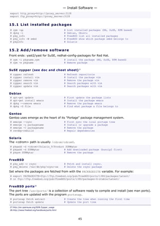 export http_proxy=http://proxy_server:3128
export ftp_proxy=http://proxy_server:3128
15.1 List installed packages
# rpm -qa # List installed packages (RH, SuSE, RPM based)
# dpkg -l # Debian, Ubuntu
# pkg_info # FreeBSD list all installed packages
# pkg_info -W smbd # FreeBSD show which package smbd belongs to
# pkginfo # Solaris
15.2 Add/remove software
Front ends: yast2/yast for SuSE, redhat-config-packages for Red Hat.
# rpm -i pkgname.rpm # install the package (RH, SuSE, RPM based)
# rpm -e pkgname # Remove package
SuSE zypper (see doc and cheet sheet)27
# zypper refresh # Refresh repositorie
# zypper install vim # Install the package vim
# zypper remove vim # Remove the package vim
# zypper search vim # Search packages with vim
# zypper update vim # Search packages with vim
Debian
# apt-get update # First update the package lists
# apt-get install emacs # Install the package emacs
# dpkg --remove emacs # Remove the package emacs
# dpkg -S file # find what package a file belongs to
Gentoo
Gentoo uses emerge as the heart of its "Portage" package management system.
# emerge --sync # First sync the local portage tree
# emerge -u packagename # Install or upgrade a package
# emerge -C packagename # Remove the package
# revdep-rebuild # Repair dependencies
Solaris
The <cdrom> path is usually /cdrom/cdrom0.
# pkgadd -d <cdrom>/Solaris_9/Product SUNWgtar
# pkgadd -d SUNWgtar # Add downloaded package (bunzip2 first)
# pkgrm SUNWgtar # Remove the package
FreeBSD
# pkg_add -r rsync # Fetch and install rsync.
# pkg_delete /var/db/pkg/rsync-xx # Delete the rsync package
Set where the packages are fetched from with the PACKAGESITE variable. For example:
# export PACKAGESITE=ftp://ftp.freebsd.org/pub/FreeBSD/ports/i386/packages/Latest/
# or ftp://ftp.freebsd.org/pub/FreeBSD/ports/i386/packages-6-stable/Latest/
FreeBSD ports28
The port tree /usr/ports/ is a collection of software ready to compile and install (see man ports).
The ports are updated with the program portsnap.
# portsnap fetch extract # Create the tree when running the first time
# portsnap fetch update # Update the port tree
27.http://en.opensuse.org/SDB:Zypper_usage
28.http://www.freebsd.org/handbook/ports.html
— Install Software —
45
 