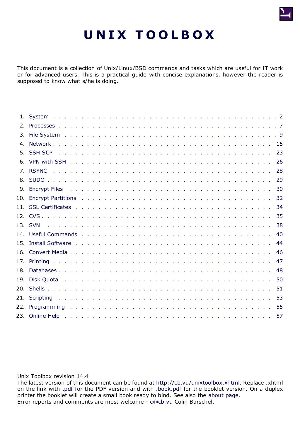 U N I X T O O L B O X
This document is a collection of Unix/Linux/BSD commands and tasks which are useful for IT work
or for advanced users. This is a practical guide with concise explanations, however the reader is
supposed to know what s/he is doing.
1. System . . . . . . . . . . . . . . . . . . . . . . . . . . . . . . . . . . . . . . . . 2
2. Processes . . . . . . . . . . . . . . . . . . . . . . . . . . . . . . . . . . . . . . . 7
3. File System . . . . . . . . . . . . . . . . . . . . . . . . . . . . . . . . . . . . . . 9
4. Network . . . . . . . . . . . . . . . . . . . . . . . . . . . . . . . . . . . . . . . 15
5. SSH SCP . . . . . . . . . . . . . . . . . . . . . . . . . . . . . . . . . . . . . . 23
6. VPN with SSH . . . . . . . . . . . . . . . . . . . . . . . . . . . . . . . . . . . . 26
7. RSYNC . . . . . . . . . . . . . . . . . . . . . . . . . . . . . . . . . . . . . . . 28
8. SUDO . . . . . . . . . . . . . . . . . . . . . . . . . . . . . . . . . . . . . . . . 29
9. Encrypt Files . . . . . . . . . . . . . . . . . . . . . . . . . . . . . . . . . . . . 30
10. Encrypt Partitions . . . . . . . . . . . . . . . . . . . . . . . . . . . . . . . . . . 32
11. SSL Certificates . . . . . . . . . . . . . . . . . . . . . . . . . . . . . . . . . . . 34
12. CVS . . . . . . . . . . . . . . . . . . . . . . . . . . . . . . . . . . . . . . . . . 35
13. SVN . . . . . . . . . . . . . . . . . . . . . . . . . . . . . . . . . . . . . . . . 38
14. Useful Commands . . . . . . . . . . . . . . . . . . . . . . . . . . . . . . . . . . 40
15. Install Software . . . . . . . . . . . . . . . . . . . . . . . . . . . . . . . . . . . 44
16. Convert Media . . . . . . . . . . . . . . . . . . . . . . . . . . . . . . . . . . . . 46
17. Printing . . . . . . . . . . . . . . . . . . . . . . . . . . . . . . . . . . . . . . . 47
18. Databases . . . . . . . . . . . . . . . . . . . . . . . . . . . . . . . . . . . . . . 48
19. Disk Quota . . . . . . . . . . . . . . . . . . . . . . . . . . . . . . . . . . . . . 50
20. Shells . . . . . . . . . . . . . . . . . . . . . . . . . . . . . . . . . . . . . . . . 51
21. Scripting . . . . . . . . . . . . . . . . . . . . . . . . . . . . . . . . . . . . . . 53
22. Programming . . . . . . . . . . . . . . . . . . . . . . . . . . . . . . . . . . . . 55
23. Online Help . . . . . . . . . . . . . . . . . . . . . . . . . . . . . . . . . . . . . 57
Unix Toolbox revision 14.4
The latest version of this document can be found at http://cb.vu/unixtoolbox.xhtml. Replace .xhtml
on the link with .pdf for the PDF version and with .book.pdf for the booklet version. On a duplex
printer the booklet will create a small book ready to bind. See also the about page.
Error reports and comments are most welcome - c@cb.vu Colin Barschel.
 