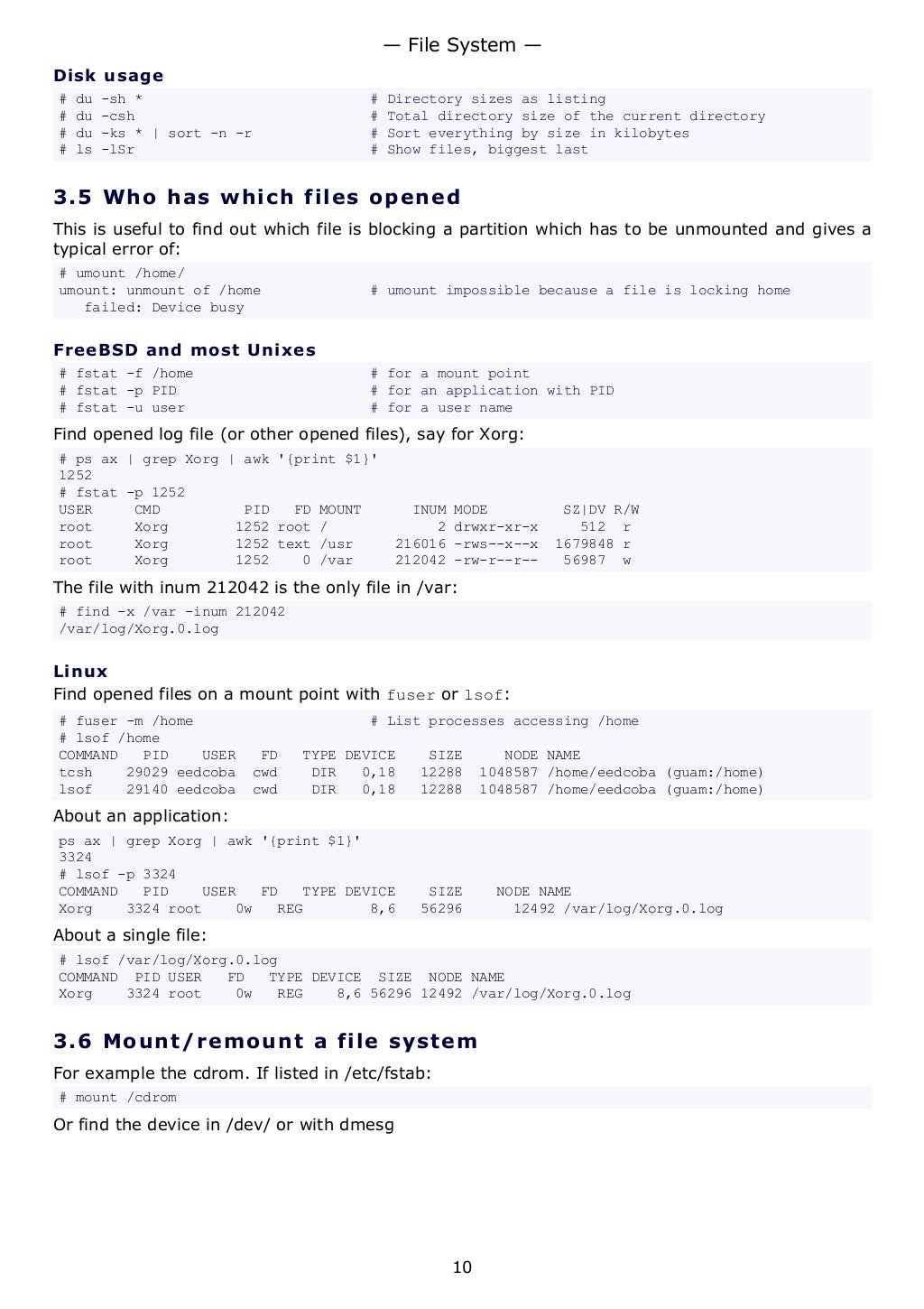 Disk usage
# du -sh * # Directory sizes as listing
# du -csh # Total directory size of the current directory
# du -ks * | sort -n -r # Sort everything by size in kilobytes
# ls -lSr # Show files, biggest last
3.5 Who has which files opened
This is useful to find out which file is blocking a partition which has to be unmounted and gives a
typical error of:
# umount /home/
umount: unmount of /home # umount impossible because a file is locking home
failed: Device busy
FreeBSD and most Unixes
# fstat -f /home # for a mount point
# fstat -p PID # for an application with PID
# fstat -u user # for a user name
Find opened log file (or other opened files), say for Xorg:
# ps ax | grep Xorg | awk '{print $1}'
1252
# fstat -p 1252
USER CMD PID FD MOUNT INUM MODE SZ|DV R/W
root Xorg 1252 root / 2 drwxr-xr-x 512 r
root Xorg 1252 text /usr 216016 -rws--x--x 1679848 r
root Xorg 1252 0 /var 212042 -rw-r--r-- 56987 w
The file with inum 212042 is the only file in /var:
# find -x /var -inum 212042
/var/log/Xorg.0.log
Linux
Find opened files on a mount point with fuser or lsof:
# fuser -m /home # List processes accessing /home
# lsof /home
COMMAND PID USER FD TYPE DEVICE SIZE NODE NAME
tcsh 29029 eedcoba cwd DIR 0,18 12288 1048587 /home/eedcoba (guam:/home)
lsof 29140 eedcoba cwd DIR 0,18 12288 1048587 /home/eedcoba (guam:/home)
About an application:
ps ax | grep Xorg | awk '{print $1}'
3324
# lsof -p 3324
COMMAND PID USER FD TYPE DEVICE SIZE NODE NAME
Xorg 3324 root 0w REG 8,6 56296 12492 /var/log/Xorg.0.log
About a single file:
# lsof /var/log/Xorg.0.log
COMMAND PID USER FD TYPE DEVICE SIZE NODE NAME
Xorg 3324 root 0w REG 8,6 56296 12492 /var/log/Xorg.0.log
3.6 Mount/remount a file system
For example the cdrom. If listed in /etc/fstab:
# mount /cdrom
Or find the device in /dev/ or with dmesg
— File System —
10
 