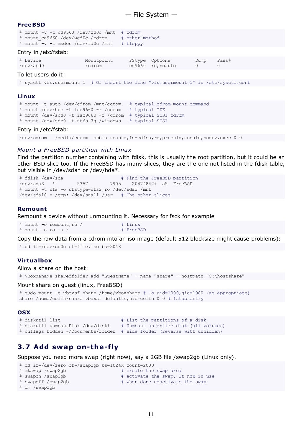 FreeBSD
# mount -v -t cd9660 /dev/cd0c /mnt # cdrom
# mount_cd9660 /dev/wcd0c /cdrom # other method
# mount -v -t msdos /dev/fd0c /mnt # floppy
Entry in /etc/fstab:
# Device Mountpoint FStype Options Dump Pass#
/dev/acd0 /cdrom cd9660 ro,noauto 0 0
To let users do it:
# sysctl vfs.usermount=1 # Or insert the line "vfs.usermount=1" in /etc/sysctl.conf
Linux
# mount -t auto /dev/cdrom /mnt/cdrom # typical cdrom mount command
# mount /dev/hdc -t iso9660 -r /cdrom # typical IDE
# mount /dev/scd0 -t iso9660 -r /cdrom # typical SCSI cdrom
# mount /dev/sdc0 -t ntfs-3g /windows # typical SCSI
Entry in /etc/fstab:
/dev/cdrom /media/cdrom subfs noauto,fs=cdfss,ro,procuid,nosuid,nodev,exec 0 0
Mount a FreeBSD partition with Linux
Find the partition number containing with fdisk, this is usually the root partition, but it could be an
other BSD slice too. If the FreeBSD has many slices, they are the one not listed in the fdisk table,
but visible in /dev/sda* or /dev/hda*.
# fdisk /dev/sda # Find the FreeBSD partition
/dev/sda3 * 5357 7905 20474842+ a5 FreeBSD
# mount -t ufs -o ufstype=ufs2,ro /dev/sda3 /mnt
/dev/sda10 = /tmp; /dev/sda11 /usr # The other slices
Remount
Remount a device without unmounting it. Necessary for fsck for example
# mount -o remount,ro / # Linux
# mount -o ro -u / # FreeBSD
Copy the raw data from a cdrom into an iso image (default 512 blocksize might cause problems):
# dd if=/dev/cd0c of=file.iso bs=2048
Virtualbox
Allow a share on the host:
# VBoxManage sharedfolder add "GuestName" --name "share" --hostpath "C:hostshare"
Mount share on guest (linux, FreeBSD)
# sudo mount -t vboxsf share /home/vboxshare # -o uid=1000,gid=1000 (as appropriate)
share /home/colin/share vboxsf defaults,uid=colin 0 0 # fstab entry
OSX
# diskutil list # List the partitions of a disk
# diskutil unmountDisk /dev/disk1 # Unmount an entire disk (all volumes)
# chflags hidden ~/Documents/folder # Hide folder (reverse with unhidden)
3.7 Add swap on-the-fly
Suppose you need more swap (right now), say a 2GB file /swap2gb (Linux only).
# dd if=/dev/zero of=/swap2gb bs=1024k count=2000
# mkswap /swap2gb # create the swap area
# swapon /swap2gb # activate the swap. It now in use
# swapoff /swap2gb # when done deactivate the swap
# rm /swap2gb
— File System —
11
 