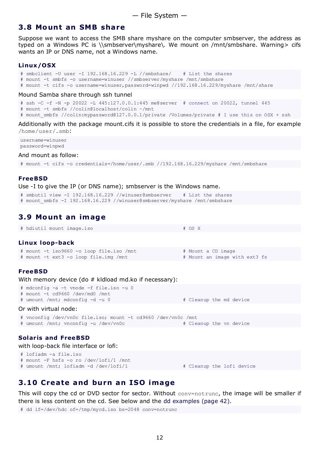 3.8 Mount an SMB share
Suppose we want to access the SMB share myshare on the computer smbserver, the address as
typed on a Windows PC is smbservermyshare. We mount on /mnt/smbshare. Warning> cifs
wants an IP or DNS name, not a Windows name.
Linux/OSX
# smbclient -U user -I 192.168.16.229 -L //smbshare/ # List the shares
# mount -t smbfs -o username=winuser //smbserver/myshare /mnt/smbshare
# mount -t cifs -o username=winuser,password=winpwd //192.168.16.229/myshare /mnt/share
Mound Samba share through ssh tunnel
# ssh -C -f -N -p 20022 -L 445:127.0.0.1:445 me@server # connect on 20022, tunnel 445
# mount -t smbfs //colin@localhost/colin ~/mnt
# mount_smbfs //colin:mypassword@127.0.0.1/private /Volumes/private # I use this on OSX + ssh
Additionally with the package mount.cifs it is possible to store the credentials in a file, for example
/home/user/.smb:
username=winuser
password=winpwd
And mount as follow:
# mount -t cifs -o credentials=/home/user/.smb //192.168.16.229/myshare /mnt/smbshare
FreeBSD
Use -I to give the IP (or DNS name); smbserver is the Windows name.
# smbutil view -I 192.168.16.229 //winuser@smbserver # List the shares
# mount_smbfs -I 192.168.16.229 //winuser@smbserver/myshare /mnt/smbshare
3.9 Mount an image
# hdiutil mount image.iso # OS X
Linux loop-back
# mount -t iso9660 -o loop file.iso /mnt # Mount a CD image
# mount -t ext3 -o loop file.img /mnt # Mount an image with ext3 fs
FreeBSD
With memory device (do # kldload md.ko if necessary):
# mdconfig -a -t vnode -f file.iso -u 0
# mount -t cd9660 /dev/md0 /mnt
# umount /mnt; mdconfig -d -u 0 # Cleanup the md device
Or with virtual node:
# vnconfig /dev/vn0c file.iso; mount -t cd9660 /dev/vn0c /mnt
# umount /mnt; vnconfig -u /dev/vn0c # Cleanup the vn device
Solaris and FreeBSD
with loop-back file interface or lofi:
# lofiadm -a file.iso
# mount -F hsfs -o ro /dev/lofi/1 /mnt
# umount /mnt; lofiadm -d /dev/lofi/1 # Cleanup the lofi device
3.10 Create and burn an ISO image
This will copy the cd or DVD sector for sector. Without conv=notrunc, the image will be smaller if
there is less content on the cd. See below and the dd examples (page 42).
# dd if=/dev/hdc of=/tmp/mycd.iso bs=2048 conv=notrunc
— File System —
12
 