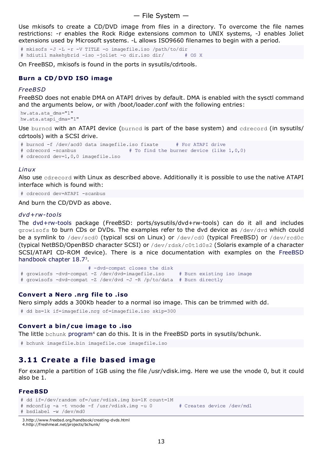 Use mkisofs to create a CD/DVD image from files in a directory. To overcome the file names
restrictions: -r enables the Rock Ridge extensions common to UNIX systems, -J enables Joliet
extensions used by Microsoft systems. -L allows ISO9660 filenames to begin with a period.
# mkisofs -J -L -r -V TITLE -o imagefile.iso /path/to/dir
# hdiutil makehybrid -iso -joliet -o dir.iso dir/ # OS X
On FreeBSD, mkisofs is found in the ports in sysutils/cdrtools.
Burn a CD/DVD ISO image
FreeBSD
FreeBSD does not enable DMA on ATAPI drives by default. DMA is enabled with the sysctl command
and the arguments below, or with /boot/loader.conf with the following entries:
hw.ata.ata_dma="1"
hw.ata.atapi_dma="1"
Use burncd with an ATAPI device (burncd is part of the base system) and cdrecord (in sysutils/
cdrtools) with a SCSI drive.
# burncd -f /dev/acd0 data imagefile.iso fixate # For ATAPI drive
# cdrecord -scanbus # To find the burner device (like 1,0,0)
# cdrecord dev=1,0,0 imagefile.iso
Linux
Also use cdrecord with Linux as described above. Additionally it is possible to use the native ATAPI
interface which is found with:
# cdrecord dev=ATAPI -scanbus
And burn the CD/DVD as above.
dvd+rw-tools
The dvd+rw-tools package (FreeBSD: ports/sysutils/dvd+rw-tools) can do it all and includes
growisofs to burn CDs or DVDs. The examples refer to the dvd device as /dev/dvd which could
be a symlink to /dev/scd0 (typical scsi on Linux) or /dev/cd0 (typical FreeBSD) or /dev/rcd0c
(typical NetBSD/OpenBSD character SCSI) or /dev/rdsk/c0t1d0s2 (Solaris example of a character
SCSI/ATAPI CD-ROM device). There is a nice documentation with examples on the FreeBSD
handbook chapter 18.73
.
# -dvd-compat closes the disk
# growisofs -dvd-compat -Z /dev/dvd=imagefile.iso # Burn existing iso image
# growisofs -dvd-compat -Z /dev/dvd -J -R /p/to/data # Burn directly
Convert a Nero .nrg file to .iso
Nero simply adds a 300Kb header to a normal iso image. This can be trimmed with dd.
# dd bs=1k if=imagefile.nrg of=imagefile.iso skip=300
Convert a bin/cue image to .iso
The little bchunk program4
can do this. It is in the FreeBSD ports in sysutils/bchunk.
# bchunk imagefile.bin imagefile.cue imagefile.iso
3.11 Create a file based image
For example a partition of 1GB using the file /usr/vdisk.img. Here we use the vnode 0, but it could
also be 1.
FreeBSD
# dd if=/dev/random of=/usr/vdisk.img bs=1K count=1M
# mdconfig -a -t vnode -f /usr/vdisk.img -u 0 # Creates device /dev/md1
# bsdlabel -w /dev/md0
3.http://www.freebsd.org/handbook/creating-dvds.html
4.http://freshmeat.net/projects/bchunk/
— File System —
13
 