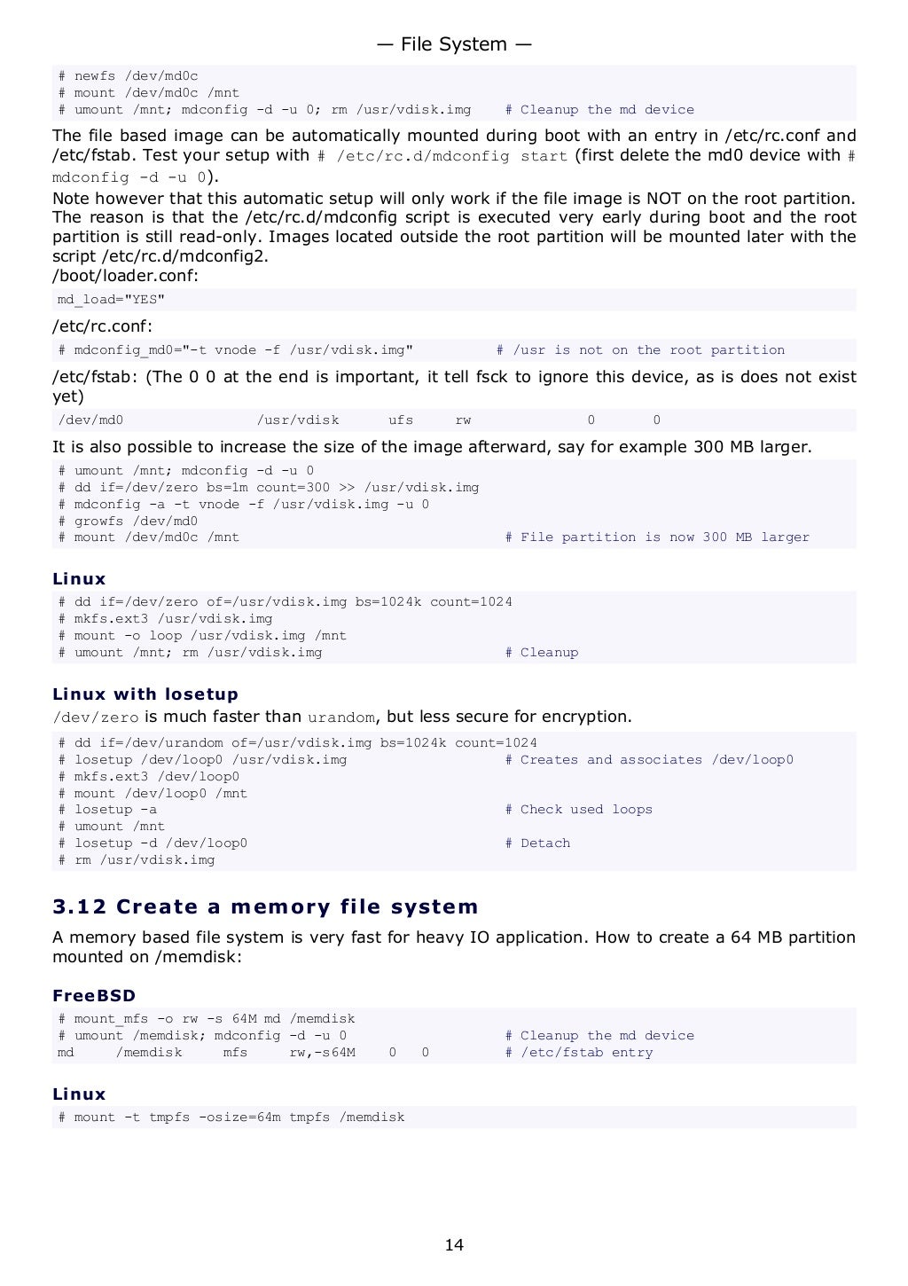 # newfs /dev/md0c
# mount /dev/md0c /mnt
# umount /mnt; mdconfig -d -u 0; rm /usr/vdisk.img # Cleanup the md device
The file based image can be automatically mounted during boot with an entry in /etc/rc.conf and
/etc/fstab. Test your setup with # /etc/rc.d/mdconfig start (first delete the md0 device with #
mdconfig -d -u 0).
Note however that this automatic setup will only work if the file image is NOT on the root partition.
The reason is that the /etc/rc.d/mdconfig script is executed very early during boot and the root
partition is still read-only. Images located outside the root partition will be mounted later with the
script /etc/rc.d/mdconfig2.
/boot/loader.conf:
md_load="YES"
/etc/rc.conf:
# mdconfig_md0="-t vnode -f /usr/vdisk.img" # /usr is not on the root partition
/etc/fstab: (The 0 0 at the end is important, it tell fsck to ignore this device, as is does not exist
yet)
/dev/md0 /usr/vdisk ufs rw 0 0
It is also possible to increase the size of the image afterward, say for example 300 MB larger.
# umount /mnt; mdconfig -d -u 0
# dd if=/dev/zero bs=1m count=300 >> /usr/vdisk.img
# mdconfig -a -t vnode -f /usr/vdisk.img -u 0
# growfs /dev/md0
# mount /dev/md0c /mnt # File partition is now 300 MB larger
Linux
# dd if=/dev/zero of=/usr/vdisk.img bs=1024k count=1024
# mkfs.ext3 /usr/vdisk.img
# mount -o loop /usr/vdisk.img /mnt
# umount /mnt; rm /usr/vdisk.img # Cleanup
Linux with losetup
/dev/zero is much faster than urandom, but less secure for encryption.
# dd if=/dev/urandom of=/usr/vdisk.img bs=1024k count=1024
# losetup /dev/loop0 /usr/vdisk.img # Creates and associates /dev/loop0
# mkfs.ext3 /dev/loop0
# mount /dev/loop0 /mnt
# losetup -a # Check used loops
# umount /mnt
# losetup -d /dev/loop0 # Detach
# rm /usr/vdisk.img
3.12 Create a memory file system
A memory based file system is very fast for heavy IO application. How to create a 64 MB partition
mounted on /memdisk:
FreeBSD
# mount_mfs -o rw -s 64M md /memdisk
# umount /memdisk; mdconfig -d -u 0 # Cleanup the md device
md /memdisk mfs rw,-s64M 0 0 # /etc/fstab entry
Linux
# mount -t tmpfs -osize=64m tmpfs /memdisk
— File System —
14
 