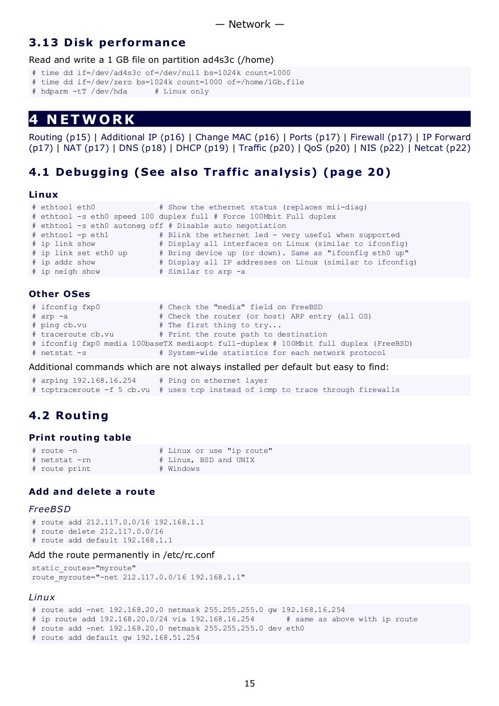 3.13 Disk performance
Read and write a 1 GB file on partition ad4s3c (/home)
# time dd if=/dev/ad4s3c of=/dev/null bs=1024k count=1000
# time dd if=/dev/zero bs=1024k count=1000 of=/home/1Gb.file
# hdparm -tT /dev/hda # Linux only
4 NETWORK
Routing (p15) | Additional IP (p16) | Change MAC (p16) | Ports (p17) | Firewall (p17) | IP Forward
(p17) | NAT (p17) | DNS (p18) | DHCP (p19) | Traffic (p20) | QoS (p20) | NIS (p22) | Netcat (p22)
4.1 Debugging (See also Traffic analysis) (page 20)
Linux
# ethtool eth0 # Show the ethernet status (replaces mii-diag)
# ethtool -s eth0 speed 100 duplex full # Force 100Mbit Full duplex
# ethtool -s eth0 autoneg off # Disable auto negotiation
# ethtool -p eth1 # Blink the ethernet led - very useful when supported
# ip link show # Display all interfaces on Linux (similar to ifconfig)
# ip link set eth0 up # Bring device up (or down). Same as "ifconfig eth0 up"
# ip addr show # Display all IP addresses on Linux (similar to ifconfig)
# ip neigh show # Similar to arp -a
Other OSes
# ifconfig fxp0 # Check the "media" field on FreeBSD
# arp -a # Check the router (or host) ARP entry (all OS)
# ping cb.vu # The first thing to try...
# traceroute cb.vu # Print the route path to destination
# ifconfig fxp0 media 100baseTX mediaopt full-duplex # 100Mbit full duplex (FreeBSD)
# netstat -s # System-wide statistics for each network protocol
Additional commands which are not always installed per default but easy to find:
# arping 192.168.16.254 # Ping on ethernet layer
# tcptraceroute -f 5 cb.vu # uses tcp instead of icmp to trace through firewalls
4.2 Routing
Print routing table
# route -n # Linux or use "ip route"
# netstat -rn # Linux, BSD and UNIX
# route print # Windows
Add and delete a route
FreeBSD
# route add 212.117.0.0/16 192.168.1.1
# route delete 212.117.0.0/16
# route add default 192.168.1.1
Add the route permanently in /etc/rc.conf
static_routes="myroute"
route_myroute="-net 212.117.0.0/16 192.168.1.1"
Linux
# route add -net 192.168.20.0 netmask 255.255.255.0 gw 192.168.16.254
# ip route add 192.168.20.0/24 via 192.168.16.254 # same as above with ip route
# route add -net 192.168.20.0 netmask 255.255.255.0 dev eth0
# route add default gw 192.168.51.254
— Network —
15
 