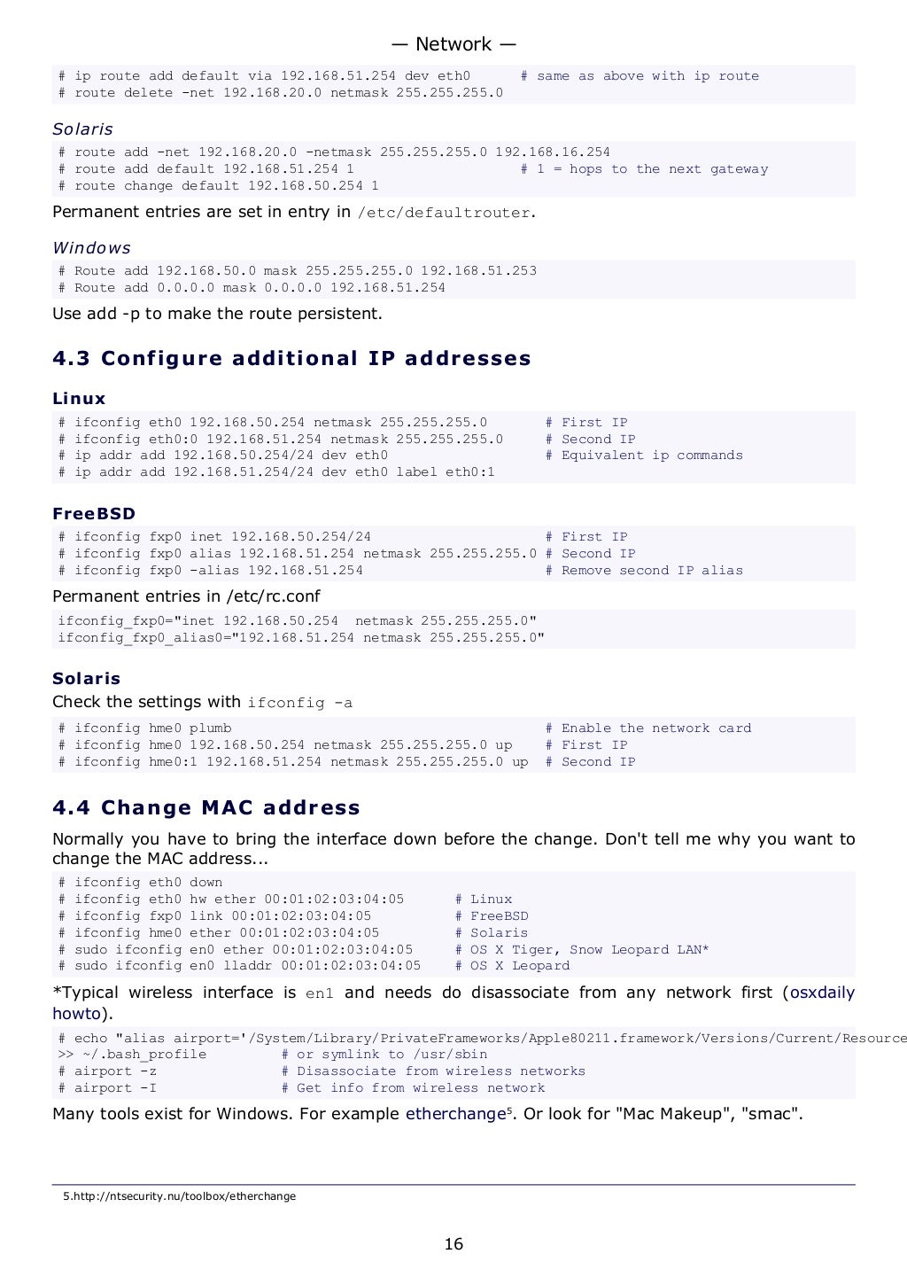 # ip route add default via 192.168.51.254 dev eth0 # same as above with ip route
# route delete -net 192.168.20.0 netmask 255.255.255.0
Solaris
# route add -net 192.168.20.0 -netmask 255.255.255.0 192.168.16.254
# route add default 192.168.51.254 1 # 1 = hops to the next gateway
# route change default 192.168.50.254 1
Permanent entries are set in entry in /etc/defaultrouter.
Windows
# Route add 192.168.50.0 mask 255.255.255.0 192.168.51.253
# Route add 0.0.0.0 mask 0.0.0.0 192.168.51.254
Use add -p to make the route persistent.
4.3 Configure additional IP addresses
Linux
# ifconfig eth0 192.168.50.254 netmask 255.255.255.0 # First IP
# ifconfig eth0:0 192.168.51.254 netmask 255.255.255.0 # Second IP
# ip addr add 192.168.50.254/24 dev eth0 # Equivalent ip commands
# ip addr add 192.168.51.254/24 dev eth0 label eth0:1
FreeBSD
# ifconfig fxp0 inet 192.168.50.254/24 # First IP
# ifconfig fxp0 alias 192.168.51.254 netmask 255.255.255.0 # Second IP
# ifconfig fxp0 -alias 192.168.51.254 # Remove second IP alias
Permanent entries in /etc/rc.conf
ifconfig_fxp0="inet 192.168.50.254 netmask 255.255.255.0"
ifconfig_fxp0_alias0="192.168.51.254 netmask 255.255.255.0"
Solaris
Check the settings with ifconfig -a
# ifconfig hme0 plumb # Enable the network card
# ifconfig hme0 192.168.50.254 netmask 255.255.255.0 up # First IP
# ifconfig hme0:1 192.168.51.254 netmask 255.255.255.0 up # Second IP
4.4 Change MAC address
Normally you have to bring the interface down before the change. Don't tell me why you want to
change the MAC address...
# ifconfig eth0 down
# ifconfig eth0 hw ether 00:01:02:03:04:05 # Linux
# ifconfig fxp0 link 00:01:02:03:04:05 # FreeBSD
# ifconfig hme0 ether 00:01:02:03:04:05 # Solaris
# sudo ifconfig en0 ether 00:01:02:03:04:05 # OS X Tiger, Snow Leopard LAN*
# sudo ifconfig en0 lladdr 00:01:02:03:04:05 # OS X Leopard
*Typical wireless interface is en1 and needs do disassociate from any network first (osxdaily
howto).
# echo "alias airport='/System/Library/PrivateFrameworks/Apple80211.framework/Versions/Current/Resource
>> ~/.bash_profile # or symlink to /usr/sbin
# airport -z # Disassociate from wireless networks
# airport -I # Get info from wireless network
Many tools exist for Windows. For example etherchange5
. Or look for "Mac Makeup", "smac".
5.http://ntsecurity.nu/toolbox/etherchange
— Network —
16
 