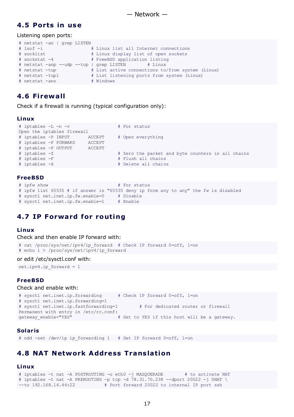 4.5 Ports in use
Listening open ports:
# netstat -an | grep LISTEN
# lsof -i # Linux list all Internet connections
# socklist # Linux display list of open sockets
# sockstat -4 # FreeBSD application listing
# netstat -anp --udp --tcp | grep LISTEN # Linux
# netstat -tup # List active connections to/from system (Linux)
# netstat -tupl # List listening ports from system (Linux)
# netstat -ano # Windows
4.6 Firewall
Check if a firewall is running (typical configuration only):
Linux
# iptables -L -n -v # For status
Open the iptables firewall
# iptables -P INPUT ACCEPT # Open everything
# iptables -P FORWARD ACCEPT
# iptables -P OUTPUT ACCEPT
# iptables -Z # Zero the packet and byte counters in all chains
# iptables -F # Flush all chains
# iptables -X # Delete all chains
FreeBSD
# ipfw show # For status
# ipfw list 65535 # if answer is "65535 deny ip from any to any" the fw is disabled
# sysctl net.inet.ip.fw.enable=0 # Disable
# sysctl net.inet.ip.fw.enable=1 # Enable
4.7 IP Forward for routing
Linux
Check and then enable IP forward with:
# cat /proc/sys/net/ipv4/ip_forward # Check IP forward 0=off, 1=on
# echo 1 > /proc/sys/net/ipv4/ip_forward
or edit /etc/sysctl.conf with:
net.ipv4.ip_forward = 1
FreeBSD
Check and enable with:
# sysctl net.inet.ip.forwarding # Check IP forward 0=off, 1=on
# sysctl net.inet.ip.forwarding=1
# sysctl net.inet.ip.fastforwarding=1 # For dedicated router or firewall
Permanent with entry in /etc/rc.conf:
gateway_enable="YES" # Set to YES if this host will be a gateway.
Solaris
# ndd -set /dev/ip ip_forwarding 1 # Set IP forward 0=off, 1=on
4.8 NAT Network Address Translation
Linux
# iptables -t nat -A POSTROUTING -o eth0 -j MASQUERADE # to activate NAT
# iptables -t nat -A PREROUTING -p tcp -d 78.31.70.238 --dport 20022 -j DNAT 
--to 192.168.16.44:22 # Port forward 20022 to internal IP port ssh
— Network —
17
 