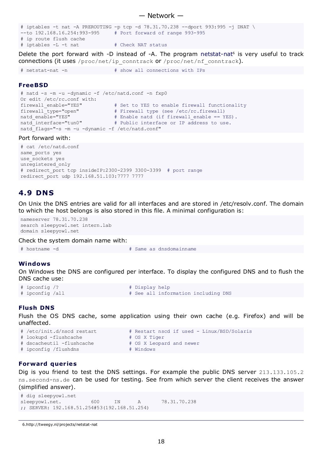 # iptables -t nat -A PREROUTING -p tcp -d 78.31.70.238 --dport 993:995 -j DNAT 
--to 192.168.16.254:993-995 # Port forward of range 993-995
# ip route flush cache
# iptables -L -t nat # Check NAT status
Delete the port forward with -D instead of -A. The program netstat-nat6
is very useful to track
connections (it uses /proc/net/ip_conntrack or /proc/net/nf_conntrack).
# netstat-nat -n # show all connections with IPs
FreeBSD
# natd -s -m -u -dynamic -f /etc/natd.conf -n fxp0
Or edit /etc/rc.conf with:
firewall_enable="YES" # Set to YES to enable firewall functionality
firewall_type="open" # Firewall type (see /etc/rc.firewall)
natd_enable="YES" # Enable natd (if firewall_enable == YES).
natd_interface="tun0" # Public interface or IP address to use.
natd_flags="-s -m -u -dynamic -f /etc/natd.conf"
Port forward with:
# cat /etc/natd.conf
same_ports yes
use_sockets yes
unregistered_only
# redirect_port tcp insideIP:2300-2399 3300-3399 # port range
redirect_port udp 192.168.51.103:7777 7777
4.9 DNS
On Unix the DNS entries are valid for all interfaces and are stored in /etc/resolv.conf. The domain
to which the host belongs is also stored in this file. A minimal configuration is:
nameserver 78.31.70.238
search sleepyowl.net intern.lab
domain sleepyowl.net
Check the system domain name with:
# hostname -d # Same as dnsdomainname
Windows
On Windows the DNS are configured per interface. To display the configured DNS and to flush the
DNS cache use:
# ipconfig /? # Display help
# ipconfig /all # See all information including DNS
Flush DNS
Flush the OS DNS cache, some application using their own cache (e.g. Firefox) and will be
unaffected.
# /etc/init.d/nscd restart # Restart nscd if used - Linux/BSD/Solaris
# lookupd -flushcache # OS X Tiger
# dscacheutil -flushcache # OS X Leopard and newer
# ipconfig /flushdns # Windows
Forward queries
Dig is you friend to test the DNS settings. For example the public DNS server 213.133.105.2
ns.second-ns.de can be used for testing. See from which server the client receives the answer
(simplified answer).
# dig sleepyowl.net
sleepyowl.net. 600 IN A 78.31.70.238
;; SERVER: 192.168.51.254#53(192.168.51.254)
6.http://tweegy.nl/projects/netstat-nat
— Network —
18
 