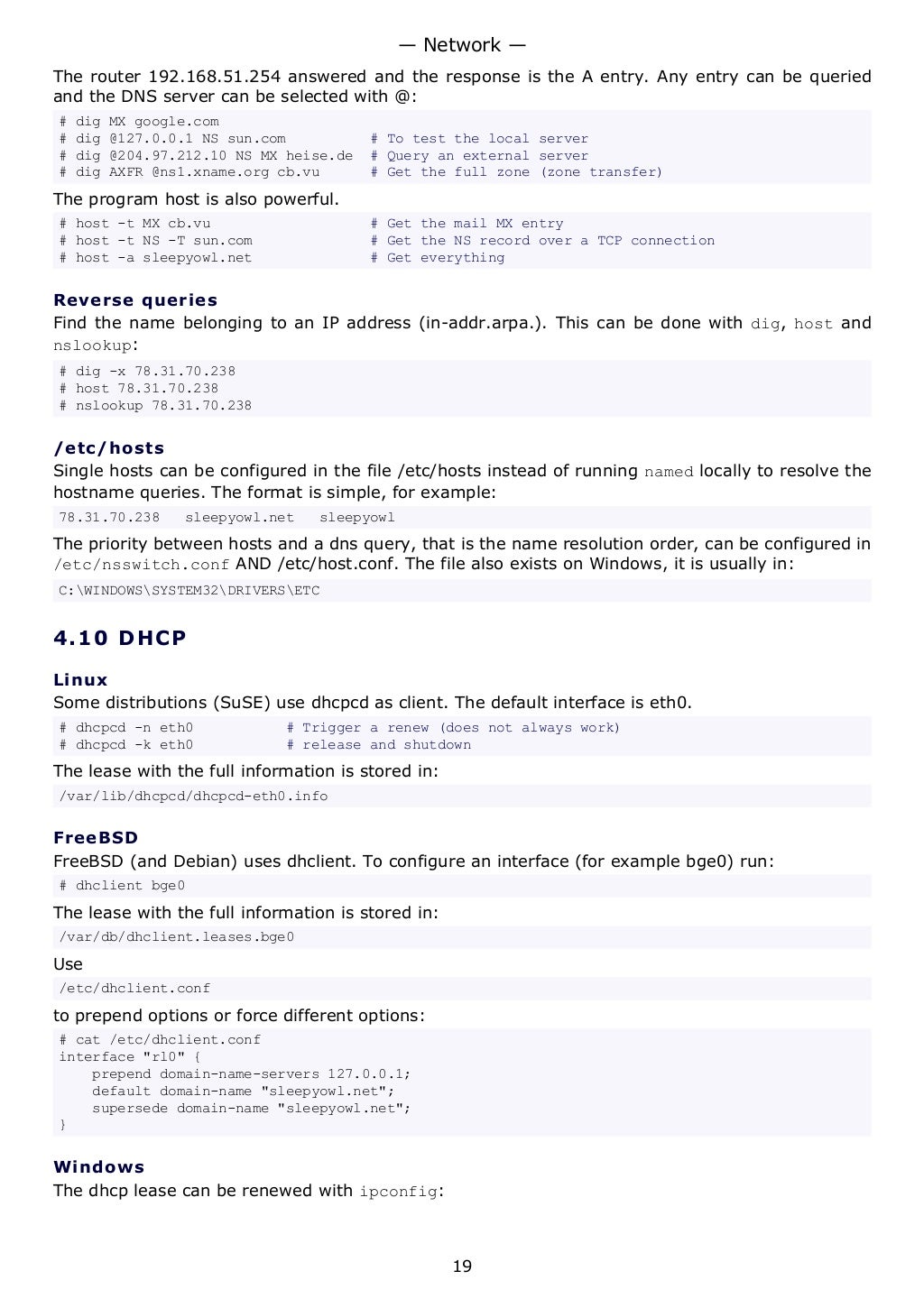 The router 192.168.51.254 answered and the response is the A entry. Any entry can be queried
and the DNS server can be selected with @:
# dig MX google.com
# dig @127.0.0.1 NS sun.com # To test the local server
# dig @204.97.212.10 NS MX heise.de # Query an external server
# dig AXFR @ns1.xname.org cb.vu # Get the full zone (zone transfer)
The program host is also powerful.
# host -t MX cb.vu # Get the mail MX entry
# host -t NS -T sun.com # Get the NS record over a TCP connection
# host -a sleepyowl.net # Get everything
Reverse queries
Find the name belonging to an IP address (in-addr.arpa.). This can be done with dig, host and
nslookup:
# dig -x 78.31.70.238
# host 78.31.70.238
# nslookup 78.31.70.238
/etc/hosts
Single hosts can be configured in the file /etc/hosts instead of running named locally to resolve the
hostname queries. The format is simple, for example:
78.31.70.238 sleepyowl.net sleepyowl
The priority between hosts and a dns query, that is the name resolution order, can be configured in
/etc/nsswitch.conf AND /etc/host.conf. The file also exists on Windows, it is usually in:
C:WINDOWSSYSTEM32DRIVERSETC
4.10 DHCP
Linux
Some distributions (SuSE) use dhcpcd as client. The default interface is eth0.
# dhcpcd -n eth0 # Trigger a renew (does not always work)
# dhcpcd -k eth0 # release and shutdown
The lease with the full information is stored in:
/var/lib/dhcpcd/dhcpcd-eth0.info
FreeBSD
FreeBSD (and Debian) uses dhclient. To configure an interface (for example bge0) run:
# dhclient bge0
The lease with the full information is stored in:
/var/db/dhclient.leases.bge0
Use
/etc/dhclient.conf
to prepend options or force different options:
# cat /etc/dhclient.conf
interface "rl0" {
prepend domain-name-servers 127.0.0.1;
default domain-name "sleepyowl.net";
supersede domain-name "sleepyowl.net";
}
Windows
The dhcp lease can be renewed with ipconfig:
— Network —
19
 