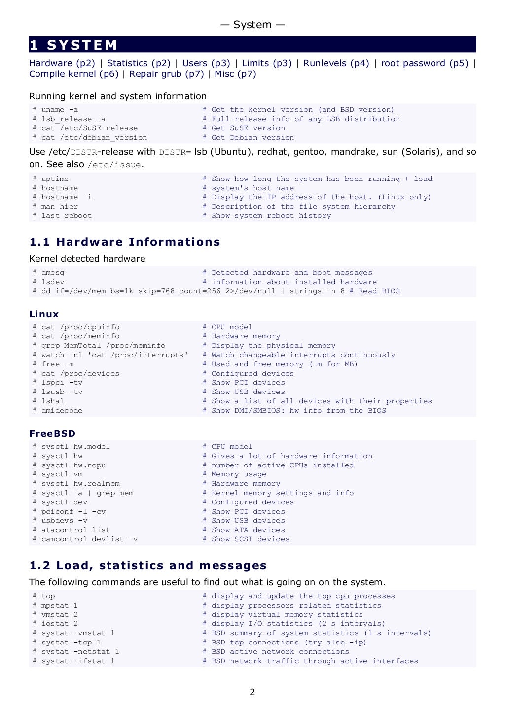 1 SYSTEM
Hardware (p2) | Statistics (p2) | Users (p3) | Limits (p3) | Runlevels (p4) | root password (p5) |
Compile kernel (p6) | Repair grub (p7) | Misc (p7)
Running kernel and system information
# uname -a # Get the kernel version (and BSD version)
# lsb_release -a # Full release info of any LSB distribution
# cat /etc/SuSE-release # Get SuSE version
# cat /etc/debian_version # Get Debian version
Use /etc/DISTR-release with DISTR= lsb (Ubuntu), redhat, gentoo, mandrake, sun (Solaris), and so
on. See also /etc/issue.
# uptime # Show how long the system has been running + load
# hostname # system's host name
# hostname -i # Display the IP address of the host. (Linux only)
# man hier # Description of the file system hierarchy
# last reboot # Show system reboot history
1.1 Hardware Informations
Kernel detected hardware
# dmesg # Detected hardware and boot messages
# lsdev # information about installed hardware
# dd if=/dev/mem bs=1k skip=768 count=256 2>/dev/null | strings -n 8 # Read BIOS
Linux
# cat /proc/cpuinfo # CPU model
# cat /proc/meminfo # Hardware memory
# grep MemTotal /proc/meminfo # Display the physical memory
# watch -n1 'cat /proc/interrupts' # Watch changeable interrupts continuously
# free -m # Used and free memory (-m for MB)
# cat /proc/devices # Configured devices
# lspci -tv # Show PCI devices
# lsusb -tv # Show USB devices
# lshal # Show a list of all devices with their properties
# dmidecode # Show DMI/SMBIOS: hw info from the BIOS
FreeBSD
# sysctl hw.model # CPU model
# sysctl hw # Gives a lot of hardware information
# sysctl hw.ncpu # number of active CPUs installed
# sysctl vm # Memory usage
# sysctl hw.realmem # Hardware memory
# sysctl -a | grep mem # Kernel memory settings and info
# sysctl dev # Configured devices
# pciconf -l -cv # Show PCI devices
# usbdevs -v # Show USB devices
# atacontrol list # Show ATA devices
# camcontrol devlist -v # Show SCSI devices
1.2 Load, statistics and messages
The following commands are useful to find out what is going on on the system.
# top # display and update the top cpu processes
# mpstat 1 # display processors related statistics
# vmstat 2 # display virtual memory statistics
# iostat 2 # display I/O statistics (2 s intervals)
# systat -vmstat 1 # BSD summary of system statistics (1 s intervals)
# systat -tcp 1 # BSD tcp connections (try also -ip)
# systat -netstat 1 # BSD active network connections
# systat -ifstat 1 # BSD network traffic through active interfaces
— System —
2
 