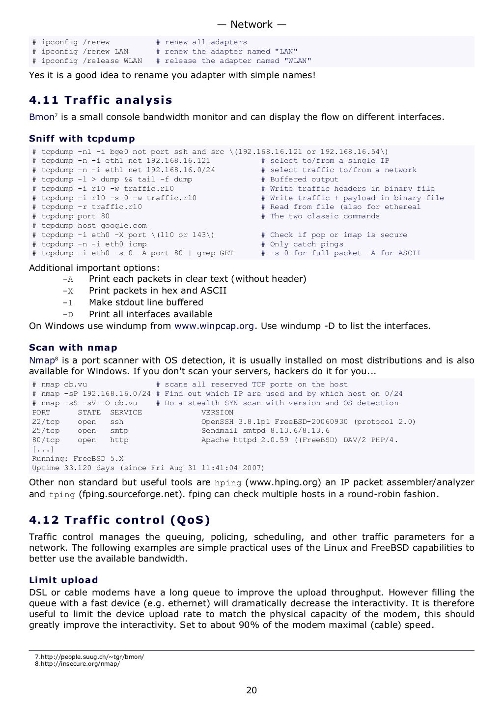 # ipconfig /renew # renew all adapters
# ipconfig /renew LAN # renew the adapter named "LAN"
# ipconfig /release WLAN # release the adapter named "WLAN"
Yes it is a good idea to rename you adapter with simple names!
4.11 Traffic analysis
Bmon7
is a small console bandwidth monitor and can display the flow on different interfaces.
Sniff with tcpdump
# tcpdump -nl -i bge0 not port ssh and src (192.168.16.121 or 192.168.16.54)
# tcpdump -n -i eth1 net 192.168.16.121 # select to/from a single IP
# tcpdump -n -i eth1 net 192.168.16.0/24 # select traffic to/from a network
# tcpdump -l > dump && tail -f dump # Buffered output
# tcpdump -i rl0 -w traffic.rl0 # Write traffic headers in binary file
# tcpdump -i rl0 -s 0 -w traffic.rl0 # Write traffic + payload in binary file
# tcpdump -r traffic.rl0 # Read from file (also for ethereal
# tcpdump port 80 # The two classic commands
# tcpdump host google.com
# tcpdump -i eth0 -X port (110 or 143) # Check if pop or imap is secure
# tcpdump -n -i eth0 icmp # Only catch pings
# tcpdump -i eth0 -s 0 -A port 80 | grep GET # -s 0 for full packet -A for ASCII
Additional important options:
-A Print each packets in clear text (without header)
-X Print packets in hex and ASCII
-l Make stdout line buffered
-D Print all interfaces available
On Windows use windump from www.winpcap.org. Use windump -D to list the interfaces.
Scan with nmap
Nmap8
is a port scanner with OS detection, it is usually installed on most distributions and is also
available for Windows. If you don't scan your servers, hackers do it for you...
# nmap cb.vu # scans all reserved TCP ports on the host
# nmap -sP 192.168.16.0/24 # Find out which IP are used and by which host on 0/24
# nmap -sS -sV -O cb.vu # Do a stealth SYN scan with version and OS detection
PORT STATE SERVICE VERSION
22/tcp open ssh OpenSSH 3.8.1p1 FreeBSD-20060930 (protocol 2.0)
25/tcp open smtp Sendmail smtpd 8.13.6/8.13.6
80/tcp open http Apache httpd 2.0.59 ((FreeBSD) DAV/2 PHP/4.
[...]
Running: FreeBSD 5.X
Uptime 33.120 days (since Fri Aug 31 11:41:04 2007)
Other non standard but useful tools are hping (www.hping.org) an IP packet assembler/analyzer
and fping (fping.sourceforge.net). fping can check multiple hosts in a round-robin fashion.
4.12 Traffic control (QoS)
Traffic control manages the queuing, policing, scheduling, and other traffic parameters for a
network. The following examples are simple practical uses of the Linux and FreeBSD capabilities to
better use the available bandwidth.
Limit upload
DSL or cable modems have a long queue to improve the upload throughput. However filling the
queue with a fast device (e.g. ethernet) will dramatically decrease the interactivity. It is therefore
useful to limit the device upload rate to match the physical capacity of the modem, this should
greatly improve the interactivity. Set to about 90% of the modem maximal (cable) speed.
7.http://people.suug.ch/~tgr/bmon/
8.http://insecure.org/nmap/
— Network —
20
 