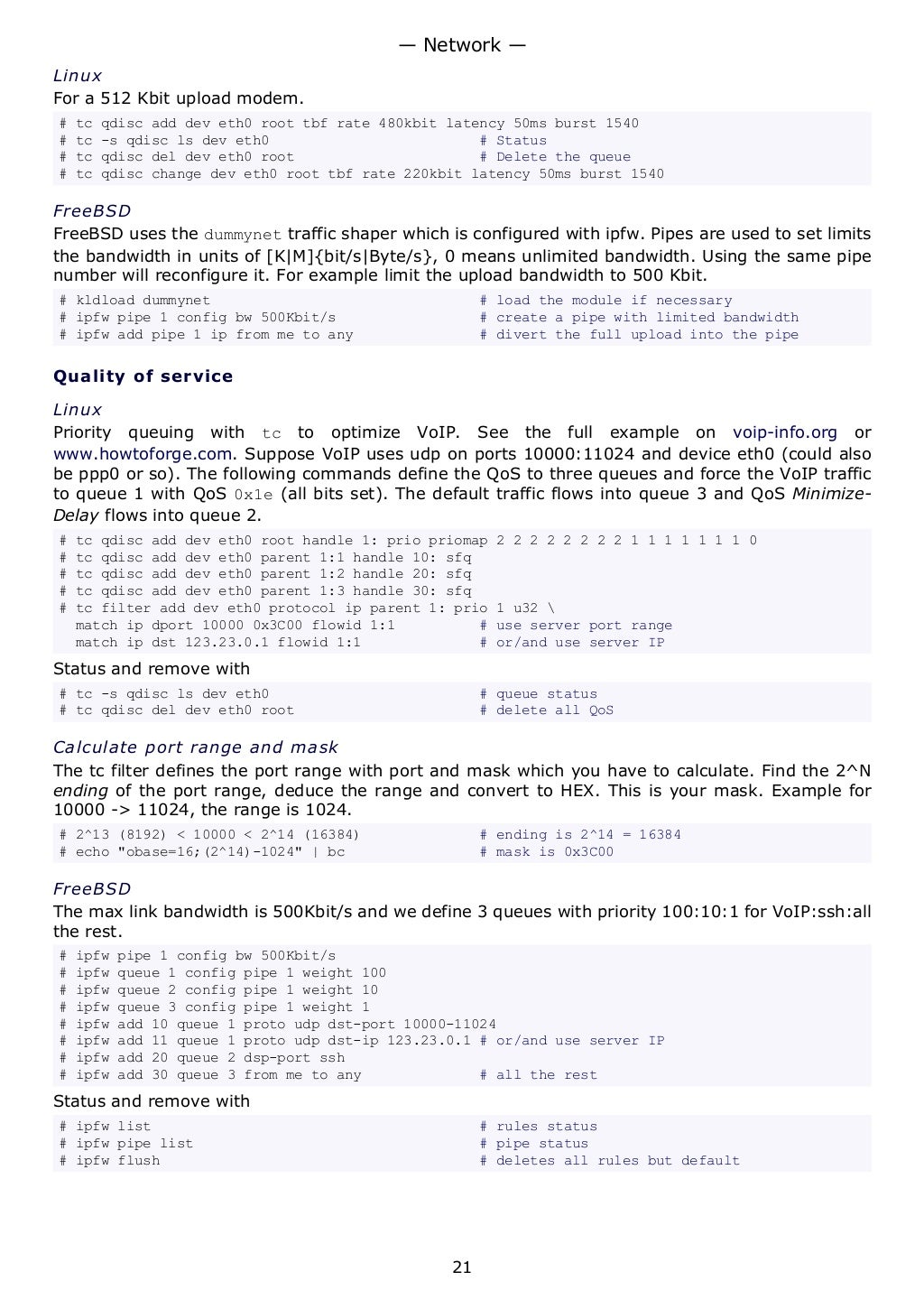 Linux
For a 512 Kbit upload modem.
# tc qdisc add dev eth0 root tbf rate 480kbit latency 50ms burst 1540
# tc -s qdisc ls dev eth0 # Status
# tc qdisc del dev eth0 root # Delete the queue
# tc qdisc change dev eth0 root tbf rate 220kbit latency 50ms burst 1540
FreeBSD
FreeBSD uses the dummynet traffic shaper which is configured with ipfw. Pipes are used to set limits
the bandwidth in units of [K|M]{bit/s|Byte/s}, 0 means unlimited bandwidth. Using the same pipe
number will reconfigure it. For example limit the upload bandwidth to 500 Kbit.
# kldload dummynet # load the module if necessary
# ipfw pipe 1 config bw 500Kbit/s # create a pipe with limited bandwidth
# ipfw add pipe 1 ip from me to any # divert the full upload into the pipe
Quality of service
Linux
Priority queuing with tc to optimize VoIP. See the full example on voip-info.org or
www.howtoforge.com. Suppose VoIP uses udp on ports 10000:11024 and device eth0 (could also
be ppp0 or so). The following commands define the QoS to three queues and force the VoIP traffic
to queue 1 with QoS 0x1e (all bits set). The default traffic flows into queue 3 and QoS Minimize-
Delay flows into queue 2.
# tc qdisc add dev eth0 root handle 1: prio priomap 2 2 2 2 2 2 2 2 1 1 1 1 1 1 1 0
# tc qdisc add dev eth0 parent 1:1 handle 10: sfq
# tc qdisc add dev eth0 parent 1:2 handle 20: sfq
# tc qdisc add dev eth0 parent 1:3 handle 30: sfq
# tc filter add dev eth0 protocol ip parent 1: prio 1 u32 
match ip dport 10000 0x3C00 flowid 1:1 # use server port range
match ip dst 123.23.0.1 flowid 1:1 # or/and use server IP
Status and remove with
# tc -s qdisc ls dev eth0 # queue status
# tc qdisc del dev eth0 root # delete all QoS
Calculate port range and mask
The tc filter defines the port range with port and mask which you have to calculate. Find the 2^N
ending of the port range, deduce the range and convert to HEX. This is your mask. Example for
10000 -> 11024, the range is 1024.
# 2^13 (8192) < 10000 < 2^14 (16384) # ending is 2^14 = 16384
# echo "obase=16;(2^14)-1024" | bc # mask is 0x3C00
FreeBSD
The max link bandwidth is 500Kbit/s and we define 3 queues with priority 100:10:1 for VoIP:ssh:all
the rest.
# ipfw pipe 1 config bw 500Kbit/s
# ipfw queue 1 config pipe 1 weight 100
# ipfw queue 2 config pipe 1 weight 10
# ipfw queue 3 config pipe 1 weight 1
# ipfw add 10 queue 1 proto udp dst-port 10000-11024
# ipfw add 11 queue 1 proto udp dst-ip 123.23.0.1 # or/and use server IP
# ipfw add 20 queue 2 dsp-port ssh
# ipfw add 30 queue 3 from me to any # all the rest
Status and remove with
# ipfw list # rules status
# ipfw pipe list # pipe status
# ipfw flush # deletes all rules but default
— Network —
21
 