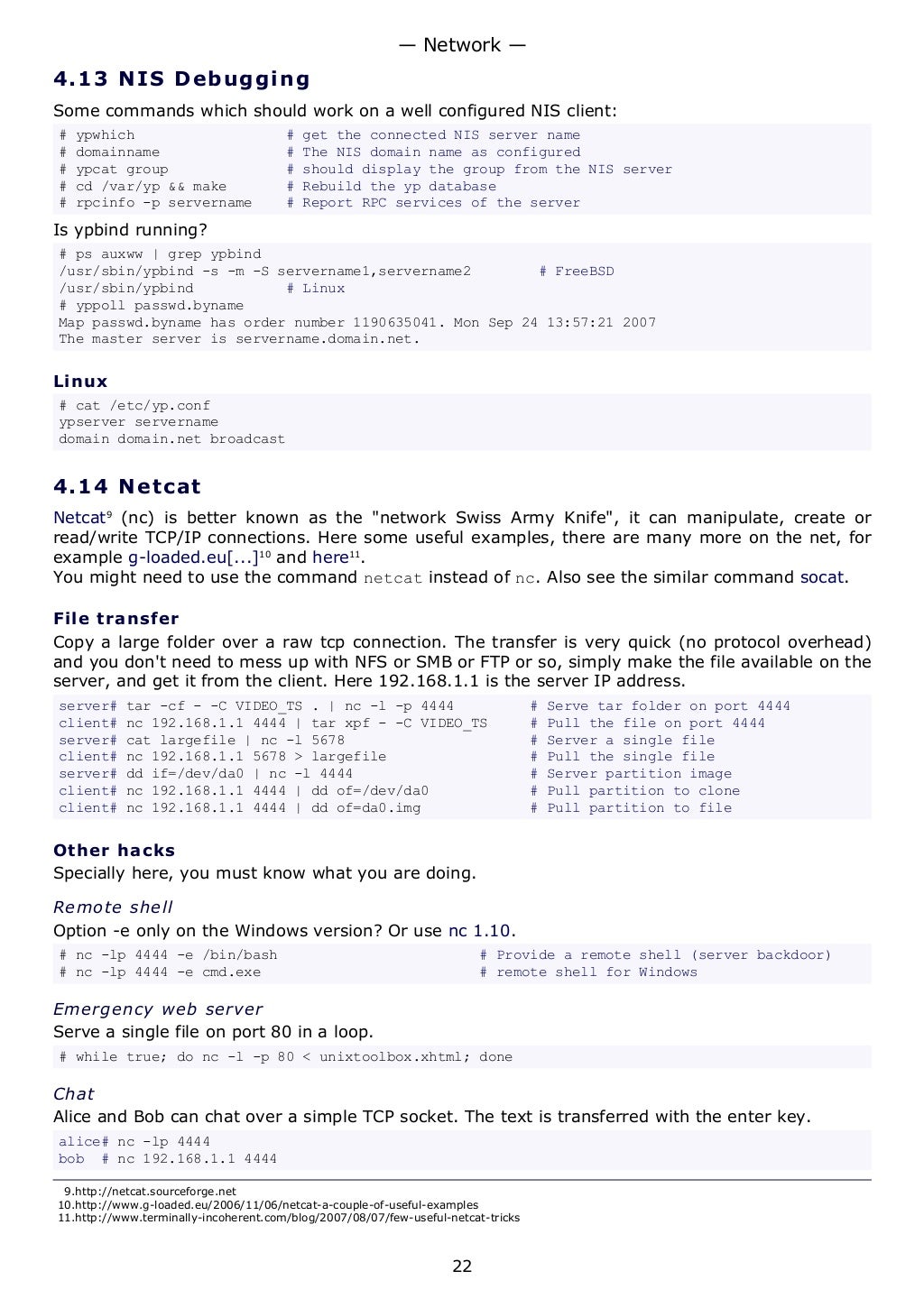 4.13 NIS Debugging
Some commands which should work on a well configured NIS client:
# ypwhich # get the connected NIS server name
# domainname # The NIS domain name as configured
# ypcat group # should display the group from the NIS server
# cd /var/yp && make # Rebuild the yp database
# rpcinfo -p servername # Report RPC services of the server
Is ypbind running?
# ps auxww | grep ypbind
/usr/sbin/ypbind -s -m -S servername1,servername2 # FreeBSD
/usr/sbin/ypbind # Linux
# yppoll passwd.byname
Map passwd.byname has order number 1190635041. Mon Sep 24 13:57:21 2007
The master server is servername.domain.net.
Linux
# cat /etc/yp.conf
ypserver servername
domain domain.net broadcast
4.14 Netcat
Netcat9
(nc) is better known as the "network Swiss Army Knife", it can manipulate, create or
read/write TCP/IP connections. Here some useful examples, there are many more on the net, for
example g-loaded.eu[...]10
and here11
.
You might need to use the command netcat instead of nc. Also see the similar command socat.
File transfer
Copy a large folder over a raw tcp connection. The transfer is very quick (no protocol overhead)
and you don't need to mess up with NFS or SMB or FTP or so, simply make the file available on the
server, and get it from the client. Here 192.168.1.1 is the server IP address.
server# tar -cf - -C VIDEO_TS . | nc -l -p 4444 # Serve tar folder on port 4444
client# nc 192.168.1.1 4444 | tar xpf - -C VIDEO_TS # Pull the file on port 4444
server# cat largefile | nc -l 5678 # Server a single file
client# nc 192.168.1.1 5678 > largefile # Pull the single file
server# dd if=/dev/da0 | nc -l 4444 # Server partition image
client# nc 192.168.1.1 4444 | dd of=/dev/da0 # Pull partition to clone
client# nc 192.168.1.1 4444 | dd of=da0.img # Pull partition to file
Other hacks
Specially here, you must know what you are doing.
Remote shell
Option -e only on the Windows version? Or use nc 1.10.
# nc -lp 4444 -e /bin/bash # Provide a remote shell (server backdoor)
# nc -lp 4444 -e cmd.exe # remote shell for Windows
Emergency web server
Serve a single file on port 80 in a loop.
# while true; do nc -l -p 80 < unixtoolbox.xhtml; done
Chat
Alice and Bob can chat over a simple TCP socket. The text is transferred with the enter key.
alice# nc -lp 4444
bob # nc 192.168.1.1 4444
9.http://netcat.sourceforge.net
10.http://www.g-loaded.eu/2006/11/06/netcat-a-couple-of-useful-examples
11.http://www.terminally-incoherent.com/blog/2007/08/07/few-useful-netcat-tricks
— Network —
22
 