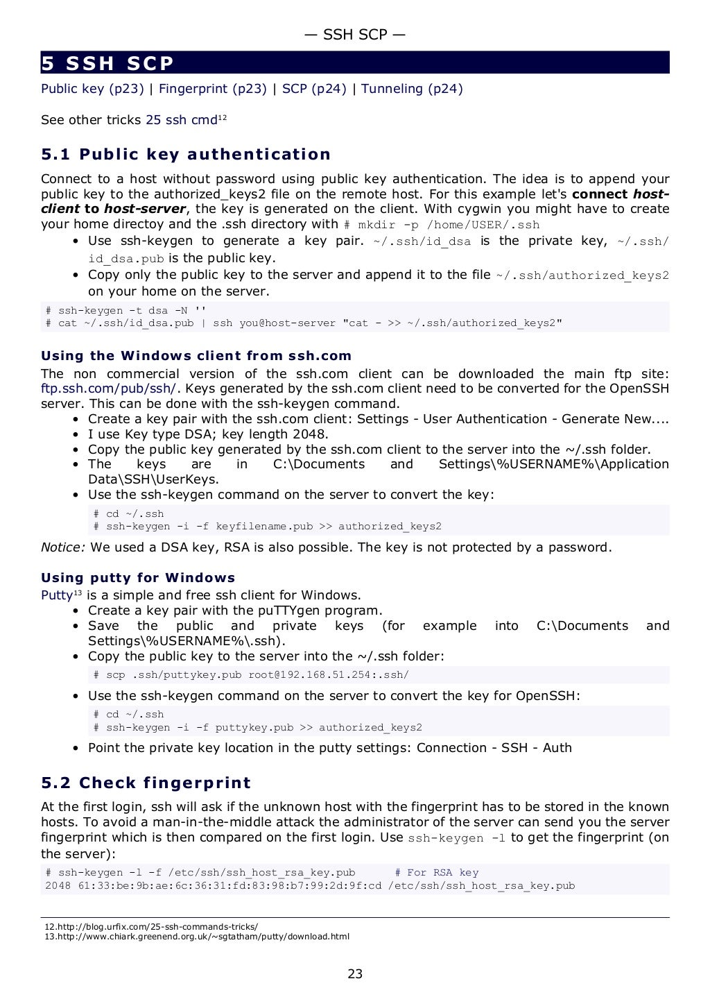 5 SSH SCP
Public key (p23) | Fingerprint (p23) | SCP (p24) | Tunneling (p24)
See other tricks 25 ssh cmd12
5.1 Public key authentication
Connect to a host without password using public key authentication. The idea is to append your
public key to the authorized_keys2 file on the remote host. For this example let's connect host-
client to host-server, the key is generated on the client. With cygwin you might have to create
your home directoy and the .ssh directory with # mkdir -p /home/USER/.ssh
• Use ssh-keygen to generate a key pair. ~/.ssh/id_dsa is the private key, ~/.ssh/
id_dsa.pub is the public key.
• Copy only the public key to the server and append it to the file ~/.ssh/authorized_keys2
on your home on the server.
# ssh-keygen -t dsa -N ''
# cat ~/.ssh/id_dsa.pub | ssh you@host-server "cat - >> ~/.ssh/authorized_keys2"
Using the Windows client from ssh.com
The non commercial version of the ssh.com client can be downloaded the main ftp site:
ftp.ssh.com/pub/ssh/. Keys generated by the ssh.com client need to be converted for the OpenSSH
server. This can be done with the ssh-keygen command.
• Create a key pair with the ssh.com client: Settings - User Authentication - Generate New....
• I use Key type DSA; key length 2048.
• Copy the public key generated by the ssh.com client to the server into the ~/.ssh folder.
• The keys are in C:Documents and Settings%USERNAME%Application
DataSSHUserKeys.
• Use the ssh-keygen command on the server to convert the key:
# cd ~/.ssh
# ssh-keygen -i -f keyfilename.pub >> authorized_keys2
Notice: We used a DSA key, RSA is also possible. The key is not protected by a password.
Using putty for Windows
Putty13
is a simple and free ssh client for Windows.
• Create a key pair with the puTTYgen program.
• Save the public and private keys (for example into C:Documents and
Settings%USERNAME%.ssh).
• Copy the public key to the server into the ~/.ssh folder:
# scp .ssh/puttykey.pub root@192.168.51.254:.ssh/
• Use the ssh-keygen command on the server to convert the key for OpenSSH:
# cd ~/.ssh
# ssh-keygen -i -f puttykey.pub >> authorized_keys2
• Point the private key location in the putty settings: Connection - SSH - Auth
5.2 Check fingerprint
At the first login, ssh will ask if the unknown host with the fingerprint has to be stored in the known
hosts. To avoid a man-in-the-middle attack the administrator of the server can send you the server
fingerprint which is then compared on the first login. Use ssh-keygen -l to get the fingerprint (on
the server):
# ssh-keygen -l -f /etc/ssh/ssh_host_rsa_key.pub # For RSA key
2048 61:33:be:9b:ae:6c:36:31:fd:83:98:b7:99:2d:9f:cd /etc/ssh/ssh_host_rsa_key.pub
12.http://blog.urfix.com/25-ssh-commands-tricks/
13.http://www.chiark.greenend.org.uk/~sgtatham/putty/download.html
— SSH SCP —
23
 