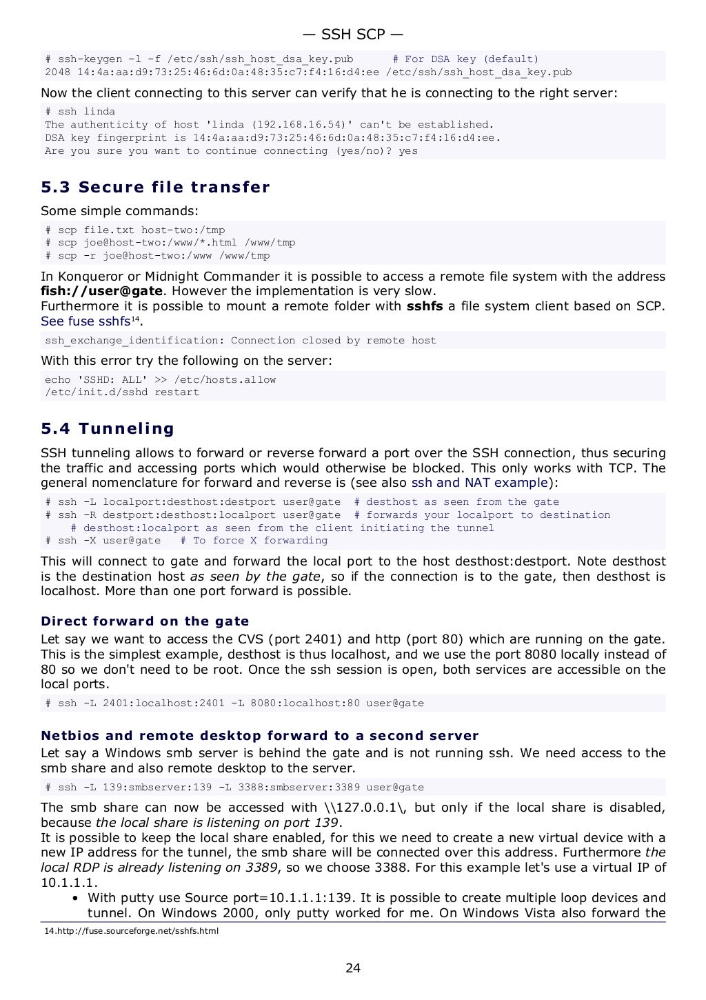 # ssh-keygen -l -f /etc/ssh/ssh_host_dsa_key.pub # For DSA key (default)
2048 14:4a:aa:d9:73:25:46:6d:0a:48:35:c7:f4:16:d4:ee /etc/ssh/ssh_host_dsa_key.pub
Now the client connecting to this server can verify that he is connecting to the right server:
# ssh linda
The authenticity of host 'linda (192.168.16.54)' can't be established.
DSA key fingerprint is 14:4a:aa:d9:73:25:46:6d:0a:48:35:c7:f4:16:d4:ee.
Are you sure you want to continue connecting (yes/no)? yes
5.3 Secure file transfer
Some simple commands:
# scp file.txt host-two:/tmp
# scp joe@host-two:/www/*.html /www/tmp
# scp -r joe@host-two:/www /www/tmp
In Konqueror or Midnight Commander it is possible to access a remote file system with the address
fish://user@gate. However the implementation is very slow.
Furthermore it is possible to mount a remote folder with sshfs a file system client based on SCP.
See fuse sshfs14
.
ssh_exchange_identification: Connection closed by remote host
With this error try the following on the server:
echo 'SSHD: ALL' >> /etc/hosts.allow
/etc/init.d/sshd restart
5.4 Tunneling
SSH tunneling allows to forward or reverse forward a port over the SSH connection, thus securing
the traffic and accessing ports which would otherwise be blocked. This only works with TCP. The
general nomenclature for forward and reverse is (see also ssh and NAT example):
# ssh -L localport:desthost:destport user@gate # desthost as seen from the gate
# ssh -R destport:desthost:localport user@gate # forwards your localport to destination
# desthost:localport as seen from the client initiating the tunnel
# ssh -X user@gate # To force X forwarding
This will connect to gate and forward the local port to the host desthost:destport. Note desthost
is the destination host as seen by the gate, so if the connection is to the gate, then desthost is
localhost. More than one port forward is possible.
Direct forward on the gate
Let say we want to access the CVS (port 2401) and http (port 80) which are running on the gate.
This is the simplest example, desthost is thus localhost, and we use the port 8080 locally instead of
80 so we don't need to be root. Once the ssh session is open, both services are accessible on the
local ports.
# ssh -L 2401:localhost:2401 -L 8080:localhost:80 user@gate
Netbios and remote desktop forward to a second server
Let say a Windows smb server is behind the gate and is not running ssh. We need access to the
smb share and also remote desktop to the server.
# ssh -L 139:smbserver:139 -L 3388:smbserver:3389 user@gate
The smb share can now be accessed with 127.0.0.1, but only if the local share is disabled,
because the local share is listening on port 139.
It is possible to keep the local share enabled, for this we need to create a new virtual device with a
new IP address for the tunnel, the smb share will be connected over this address. Furthermore the
local RDP is already listening on 3389, so we choose 3388. For this example let's use a virtual IP of
10.1.1.1.
• With putty use Source port=10.1.1.1:139. It is possible to create multiple loop devices and
tunnel. On Windows 2000, only putty worked for me. On Windows Vista also forward the
14.http://fuse.sourceforge.net/sshfs.html
— SSH SCP —
24
 