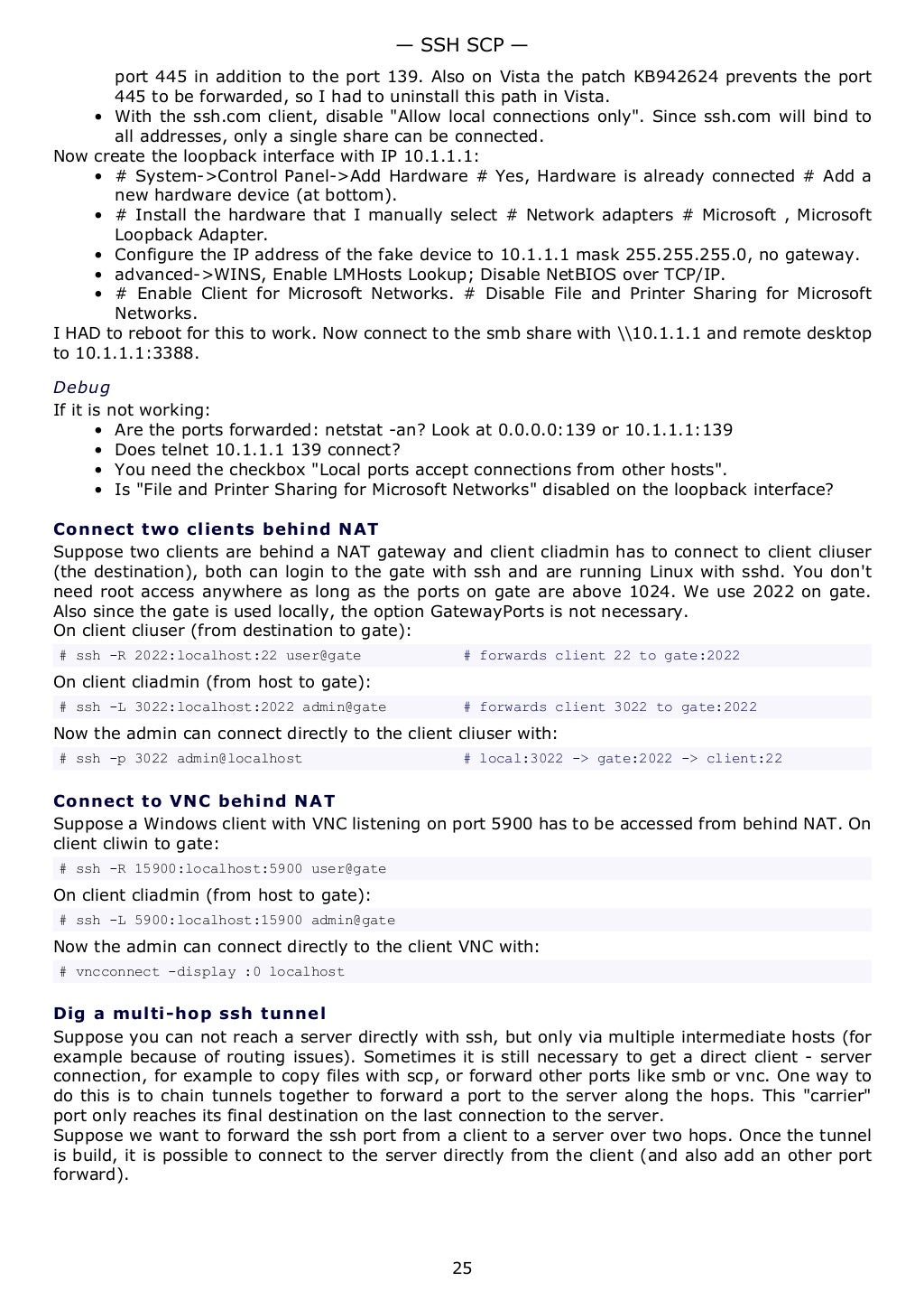 port 445 in addition to the port 139. Also on Vista the patch KB942624 prevents the port
445 to be forwarded, so I had to uninstall this path in Vista.
• With the ssh.com client, disable "Allow local connections only". Since ssh.com will bind to
all addresses, only a single share can be connected.
Now create the loopback interface with IP 10.1.1.1:
• # System->Control Panel->Add Hardware # Yes, Hardware is already connected # Add a
new hardware device (at bottom).
• # Install the hardware that I manually select # Network adapters # Microsoft , Microsoft
Loopback Adapter.
• Configure the IP address of the fake device to 10.1.1.1 mask 255.255.255.0, no gateway.
• advanced->WINS, Enable LMHosts Lookup; Disable NetBIOS over TCP/IP.
• # Enable Client for Microsoft Networks. # Disable File and Printer Sharing for Microsoft
Networks.
I HAD to reboot for this to work. Now connect to the smb share with 10.1.1.1 and remote desktop
to 10.1.1.1:3388.
Debug
If it is not working:
• Are the ports forwarded: netstat -an? Look at 0.0.0.0:139 or 10.1.1.1:139
• Does telnet 10.1.1.1 139 connect?
• You need the checkbox "Local ports accept connections from other hosts".
• Is "File and Printer Sharing for Microsoft Networks" disabled on the loopback interface?
Connect two clients behind NAT
Suppose two clients are behind a NAT gateway and client cliadmin has to connect to client cliuser
(the destination), both can login to the gate with ssh and are running Linux with sshd. You don't
need root access anywhere as long as the ports on gate are above 1024. We use 2022 on gate.
Also since the gate is used locally, the option GatewayPorts is not necessary.
On client cliuser (from destination to gate):
# ssh -R 2022:localhost:22 user@gate # forwards client 22 to gate:2022
On client cliadmin (from host to gate):
# ssh -L 3022:localhost:2022 admin@gate # forwards client 3022 to gate:2022
Now the admin can connect directly to the client cliuser with:
# ssh -p 3022 admin@localhost # local:3022 -> gate:2022 -> client:22
Connect to VNC behind NAT
Suppose a Windows client with VNC listening on port 5900 has to be accessed from behind NAT. On
client cliwin to gate:
# ssh -R 15900:localhost:5900 user@gate
On client cliadmin (from host to gate):
# ssh -L 5900:localhost:15900 admin@gate
Now the admin can connect directly to the client VNC with:
# vncconnect -display :0 localhost
Dig a multi-hop ssh tunnel
Suppose you can not reach a server directly with ssh, but only via multiple intermediate hosts (for
example because of routing issues). Sometimes it is still necessary to get a direct client - server
connection, for example to copy files with scp, or forward other ports like smb or vnc. One way to
do this is to chain tunnels together to forward a port to the server along the hops. This "carrier"
port only reaches its final destination on the last connection to the server.
Suppose we want to forward the ssh port from a client to a server over two hops. Once the tunnel
is build, it is possible to connect to the server directly from the client (and also add an other port
forward).
— SSH SCP —
25
 