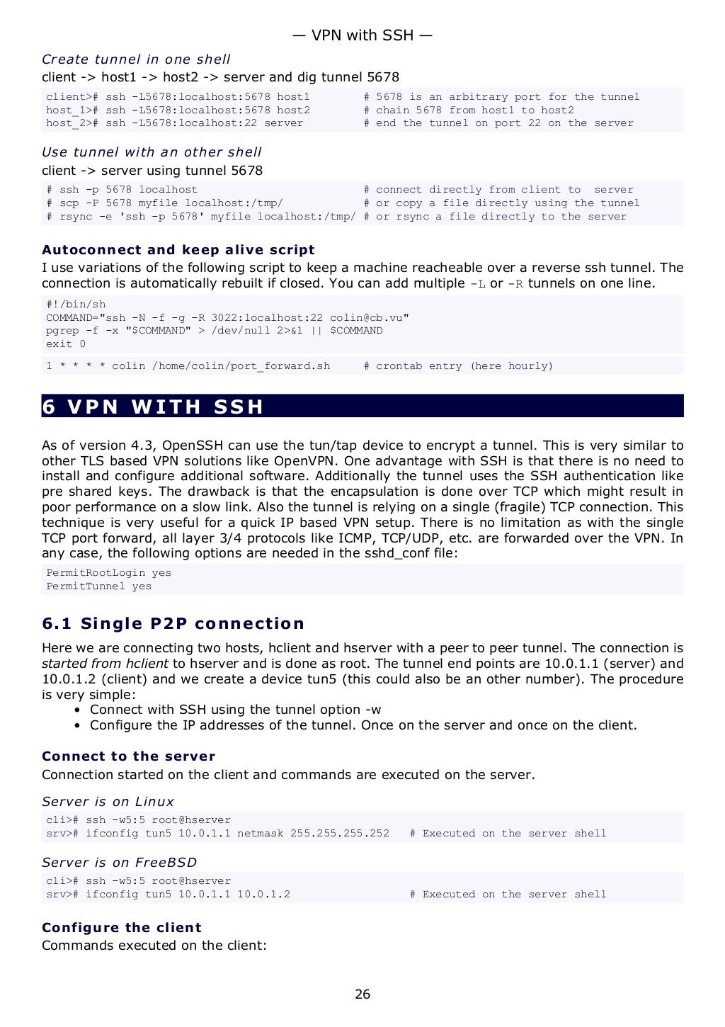 Create tunnel in one shell
client -> host1 -> host2 -> server and dig tunnel 5678
client># ssh -L5678:localhost:5678 host1 # 5678 is an arbitrary port for the tunnel
host_1># ssh -L5678:localhost:5678 host2 # chain 5678 from host1 to host2
host_2># ssh -L5678:localhost:22 server # end the tunnel on port 22 on the server
Use tunnel with an other shell
client -> server using tunnel 5678
# ssh -p 5678 localhost # connect directly from client to server
# scp -P 5678 myfile localhost:/tmp/ # or copy a file directly using the tunnel
# rsync -e 'ssh -p 5678' myfile localhost:/tmp/ # or rsync a file directly to the server
Autoconnect and keep alive script
I use variations of the following script to keep a machine reacheable over a reverse ssh tunnel. The
connection is automatically rebuilt if closed. You can add multiple -L or -R tunnels on one line.
#!/bin/sh
COMMAND="ssh -N -f -g -R 3022:localhost:22 colin@cb.vu"
pgrep -f -x "$COMMAND" > /dev/null 2>&1 || $COMMAND
exit 0
1 * * * * colin /home/colin/port_forward.sh # crontab entry (here hourly)
6 VPN WITH SSH
As of version 4.3, OpenSSH can use the tun/tap device to encrypt a tunnel. This is very similar to
other TLS based VPN solutions like OpenVPN. One advantage with SSH is that there is no need to
install and configure additional software. Additionally the tunnel uses the SSH authentication like
pre shared keys. The drawback is that the encapsulation is done over TCP which might result in
poor performance on a slow link. Also the tunnel is relying on a single (fragile) TCP connection. This
technique is very useful for a quick IP based VPN setup. There is no limitation as with the single
TCP port forward, all layer 3/4 protocols like ICMP, TCP/UDP, etc. are forwarded over the VPN. In
any case, the following options are needed in the sshd_conf file:
PermitRootLogin yes
PermitTunnel yes
6.1 Single P2P connection
Here we are connecting two hosts, hclient and hserver with a peer to peer tunnel. The connection is
started from hclient to hserver and is done as root. The tunnel end points are 10.0.1.1 (server) and
10.0.1.2 (client) and we create a device tun5 (this could also be an other number). The procedure
is very simple:
• Connect with SSH using the tunnel option -w
• Configure the IP addresses of the tunnel. Once on the server and once on the client.
Connect to the server
Connection started on the client and commands are executed on the server.
Server is on Linux
cli># ssh -w5:5 root@hserver
srv># ifconfig tun5 10.0.1.1 netmask 255.255.255.252 # Executed on the server shell
Server is on FreeBSD
cli># ssh -w5:5 root@hserver
srv># ifconfig tun5 10.0.1.1 10.0.1.2 # Executed on the server shell
Configure the client
Commands executed on the client:
— VPN with SSH —
26
 