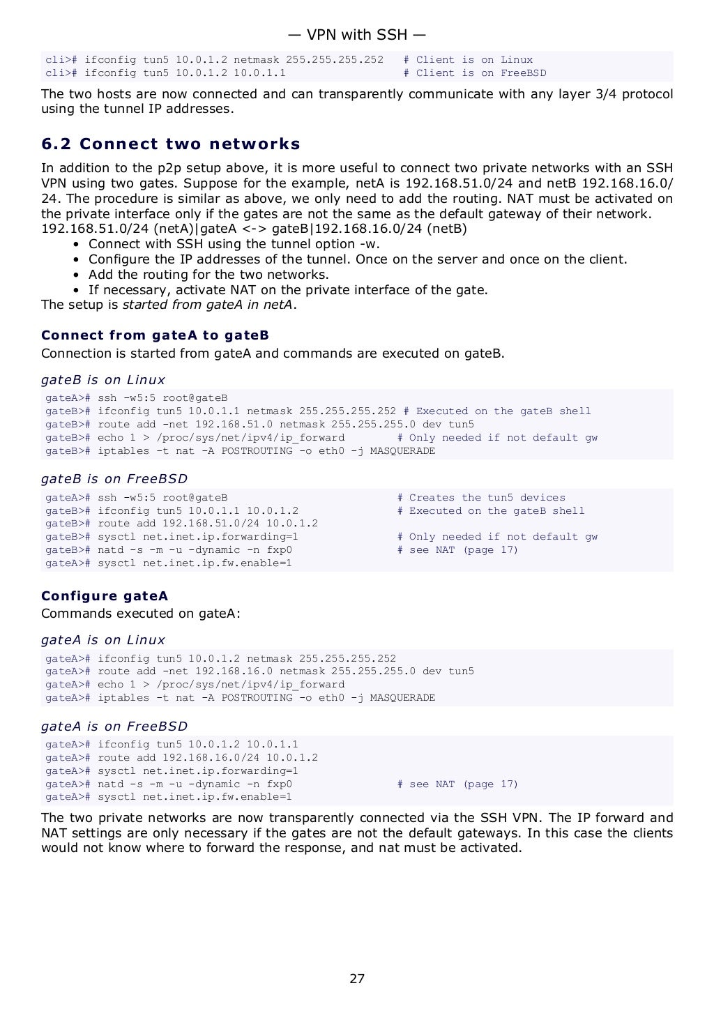 cli># ifconfig tun5 10.0.1.2 netmask 255.255.255.252 # Client is on Linux
cli># ifconfig tun5 10.0.1.2 10.0.1.1 # Client is on FreeBSD
The two hosts are now connected and can transparently communicate with any layer 3/4 protocol
using the tunnel IP addresses.
6.2 Connect two networks
In addition to the p2p setup above, it is more useful to connect two private networks with an SSH
VPN using two gates. Suppose for the example, netA is 192.168.51.0/24 and netB 192.168.16.0/
24. The procedure is similar as above, we only need to add the routing. NAT must be activated on
the private interface only if the gates are not the same as the default gateway of their network.
192.168.51.0/24 (netA)|gateA <-> gateB|192.168.16.0/24 (netB)
• Connect with SSH using the tunnel option -w.
• Configure the IP addresses of the tunnel. Once on the server and once on the client.
• Add the routing for the two networks.
• If necessary, activate NAT on the private interface of the gate.
The setup is started from gateA in netA.
Connect from gateA to gateB
Connection is started from gateA and commands are executed on gateB.
gateB is on Linux
gateA># ssh -w5:5 root@gateB
gateB># ifconfig tun5 10.0.1.1 netmask 255.255.255.252 # Executed on the gateB shell
gateB># route add -net 192.168.51.0 netmask 255.255.255.0 dev tun5
gateB># echo 1 > /proc/sys/net/ipv4/ip_forward # Only needed if not default gw
gateB># iptables -t nat -A POSTROUTING -o eth0 -j MASQUERADE
gateB is on FreeBSD
gateA># ssh -w5:5 root@gateB # Creates the tun5 devices
gateB># ifconfig tun5 10.0.1.1 10.0.1.2 # Executed on the gateB shell
gateB># route add 192.168.51.0/24 10.0.1.2
gateB># sysctl net.inet.ip.forwarding=1 # Only needed if not default gw
gateB># natd -s -m -u -dynamic -n fxp0 # see NAT (page 17)
gateA># sysctl net.inet.ip.fw.enable=1
Configure gateA
Commands executed on gateA:
gateA is on Linux
gateA># ifconfig tun5 10.0.1.2 netmask 255.255.255.252
gateA># route add -net 192.168.16.0 netmask 255.255.255.0 dev tun5
gateA># echo 1 > /proc/sys/net/ipv4/ip_forward
gateA># iptables -t nat -A POSTROUTING -o eth0 -j MASQUERADE
gateA is on FreeBSD
gateA># ifconfig tun5 10.0.1.2 10.0.1.1
gateA># route add 192.168.16.0/24 10.0.1.2
gateA># sysctl net.inet.ip.forwarding=1
gateA># natd -s -m -u -dynamic -n fxp0 # see NAT (page 17)
gateA># sysctl net.inet.ip.fw.enable=1
The two private networks are now transparently connected via the SSH VPN. The IP forward and
NAT settings are only necessary if the gates are not the default gateways. In this case the clients
would not know where to forward the response, and nat must be activated.
— VPN with SSH —
27
 